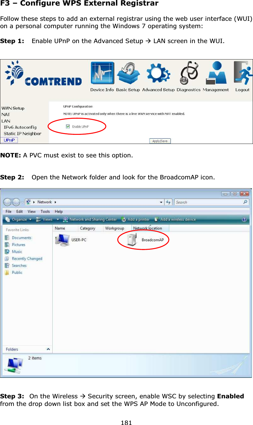  181F3 – Configure WPS External Registrar  Follow these steps to add an external registrar using the web user interface (WUI) on a personal computer running the Windows 7 operating system:  Step 1:  Enable UPnP on the Advanced Setup  LAN screen in the WUI.      NOTE: A PVC must exist to see this option.   Step 2:  Open the Network folder and look for the BroadcomAP icon.     Step 3:  On the Wireless  Security screen, enable WSC by selecting Enabled from the drop down list box and set the WPS AP Mode to Unconfigured. 