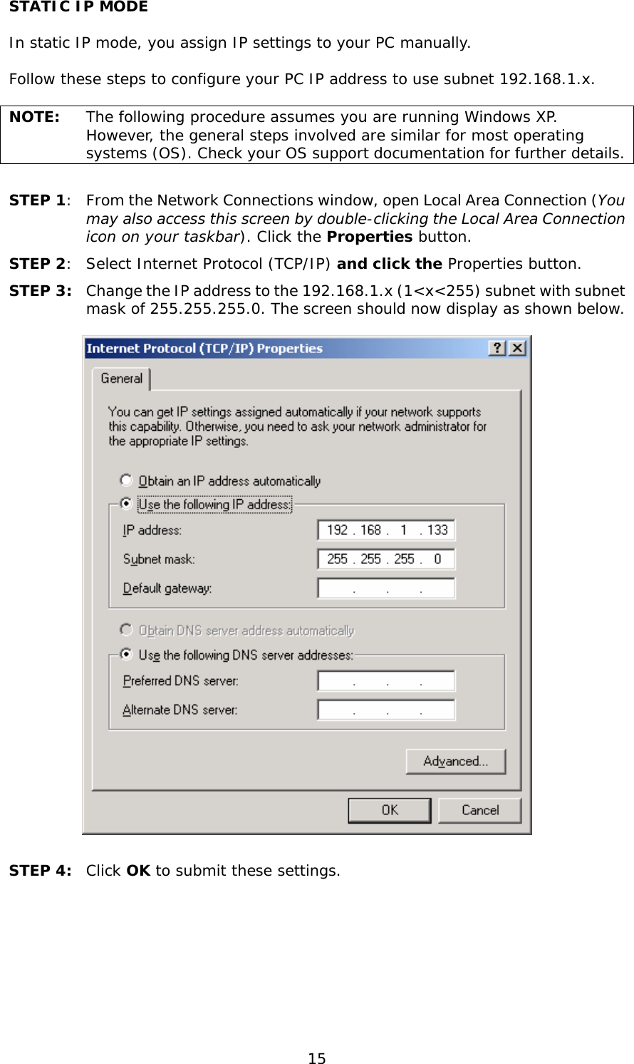  15 STATIC IP MODE  In static IP mode, you assign IP settings to your PC manually.  Follow these steps to configure your PC IP address to use subnet 192.168.1.x.  NOTE:  The following procedure assumes you are running Windows XP.  However, the general steps involved are similar for most operating systems (OS). Check your OS support documentation for further details.  STEP 1:  From the Network Connections window, open Local Area Connection (You may also access this screen by double-clicking the Local Area Connection icon on your taskbar). Click the Properties button. STEP 2:  Select Internet Protocol (TCP/IP) and click the Properties button. STEP 3:  Change the IP address to the 192.168.1.x (1&lt;x&lt;255) subnet with subnet mask of 255.255.255.0. The screen should now display as shown below.     STEP 4:  Click OK to submit these settings.  