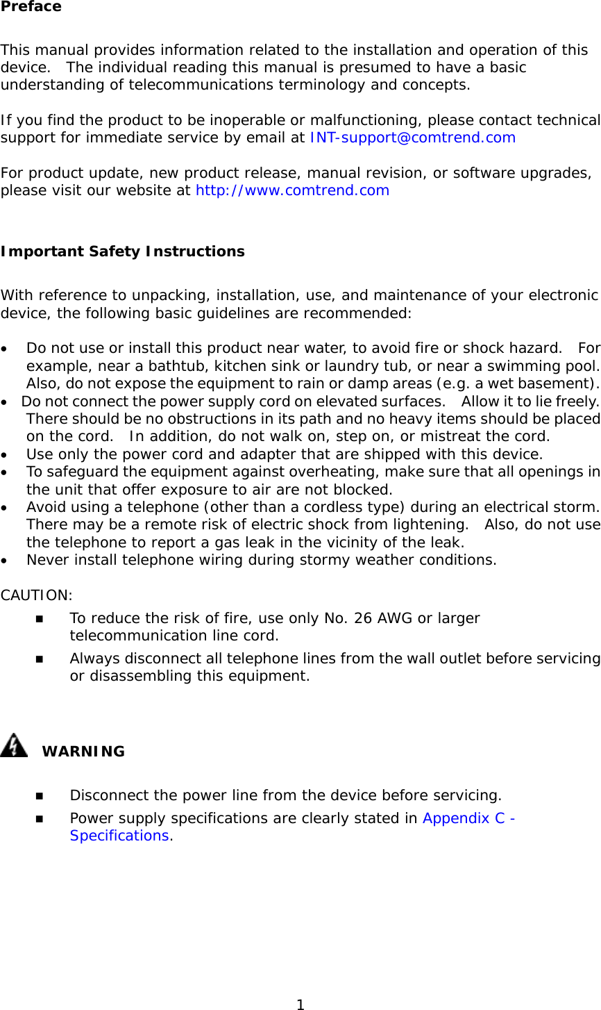  1 Preface This manual provides information related to the installation and operation of this device.  The individual reading this manual is presumed to have a basic understanding of telecommunications terminology and concepts.    If you find the product to be inoperable or malfunctioning, please contact technical support for immediate service by email at INT-support@comtrend.com  For product update, new product release, manual revision, or software upgrades, please visit our website at http://www.comtrend.com  Important Safety Instructions With reference to unpacking, installation, use, and maintenance of your electronic device, the following basic guidelines are recommended:  •  Do not use or install this product near water, to avoid fire or shock hazard.  For example, near a bathtub, kitchen sink or laundry tub, or near a swimming pool.  Also, do not expose the equipment to rain or damp areas (e.g. a wet basement). •  Do not connect the power supply cord on elevated surfaces.    Allow it to lie freely.   There should be no obstructions in its path and no heavy items should be placed on the cord.  In addition, do not walk on, step on, or mistreat the cord. •  Use only the power cord and adapter that are shipped with this device. •  To safeguard the equipment against overheating, make sure that all openings in the unit that offer exposure to air are not blocked. •  Avoid using a telephone (other than a cordless type) during an electrical storm.  There may be a remote risk of electric shock from lightening.  Also, do not use the telephone to report a gas leak in the vicinity of the leak. •  Never install telephone wiring during stormy weather conditions.  CAUTION:   To reduce the risk of fire, use only No. 26 AWG or larger telecommunication line cord.   Always disconnect all telephone lines from the wall outlet before servicing or disassembling this equipment.    WARNING   Disconnect the power line from the device before servicing.    Power supply specifications are clearly stated in Appendix C - Specifications.       