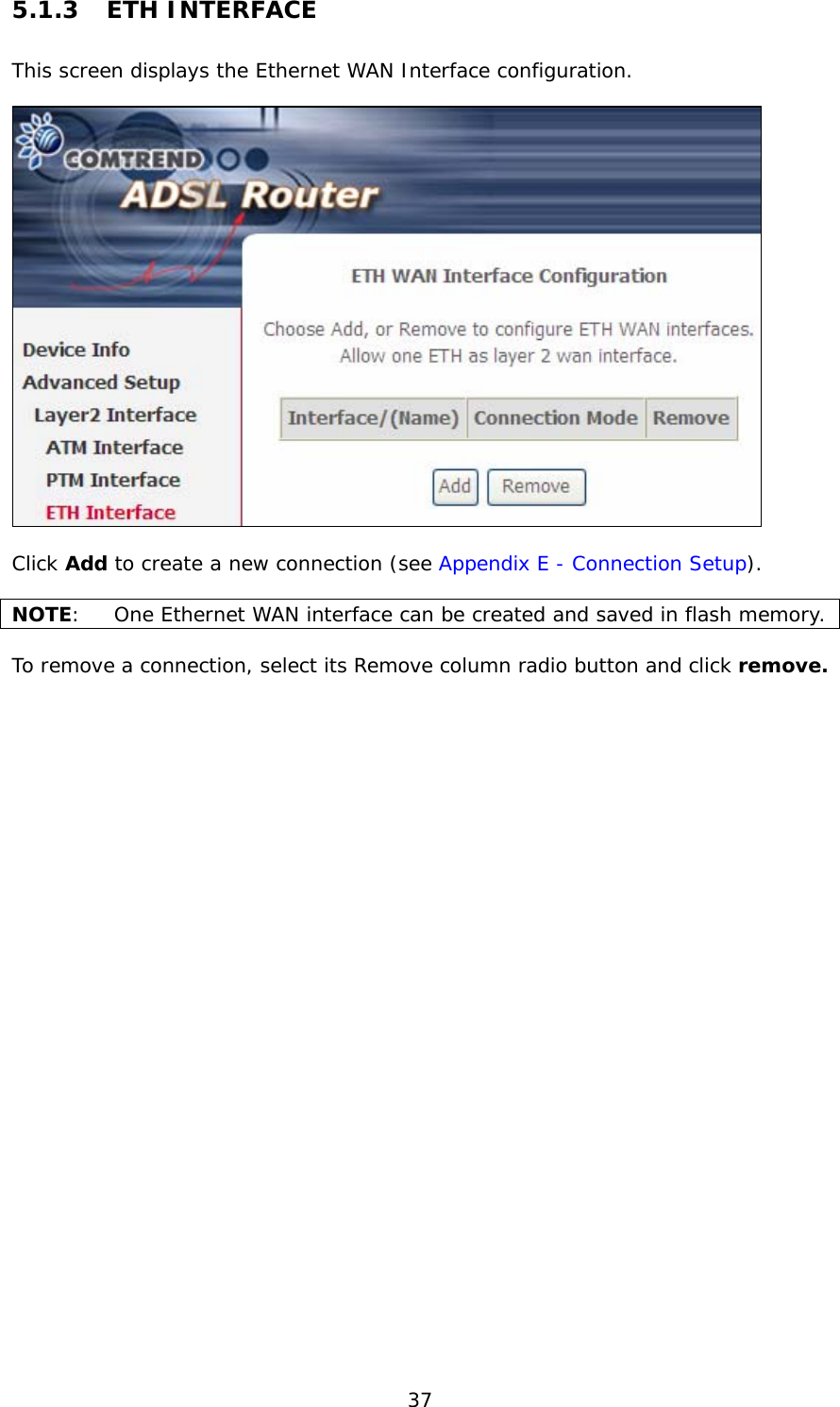  37 5.1.3 ETH INTERFACE This screen displays the Ethernet WAN Interface configuration.     Click Add to create a new connection (see Appendix E - Connection Setup).  NOTE:  One Ethernet WAN interface can be created and saved in flash memory.    To remove a connection, select its Remove column radio button and click remove. 