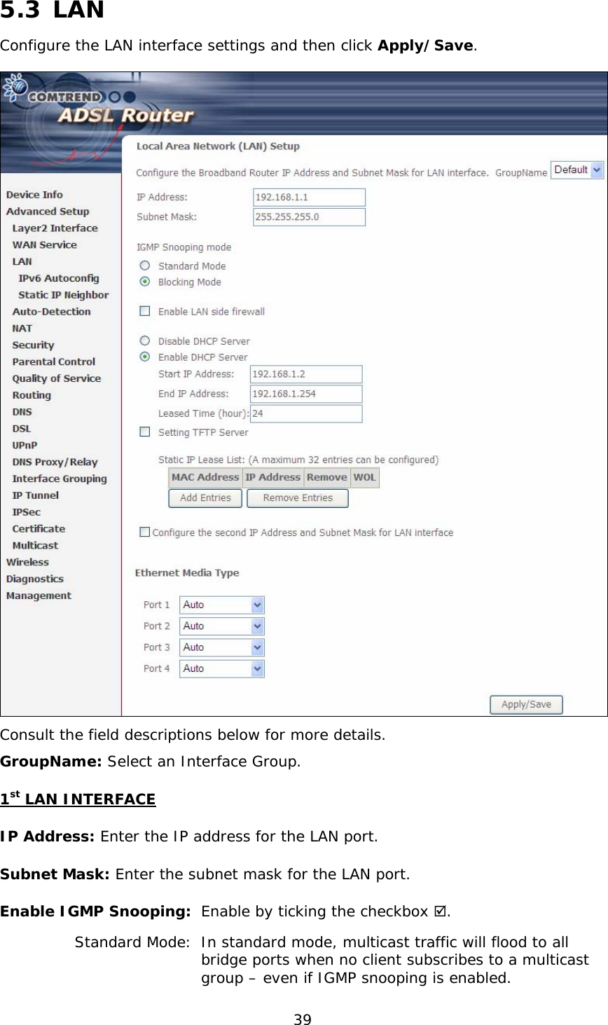  39  5.3 LAN Configure the LAN interface settings and then click Apply/Save.   Consult the field descriptions below for more details. GroupName: Select an Interface Group. 1st LAN INTERFACE IP Address: Enter the IP address for the LAN port. Subnet Mask: Enter the subnet mask for the LAN port. Enable IGMP Snooping:  Enable by ticking the checkbox .   Standard Mode:  In standard mode, multicast traffic will flood to all      bridge ports when no client subscribes to a multicast      group – even if IGMP snooping is enabled. 