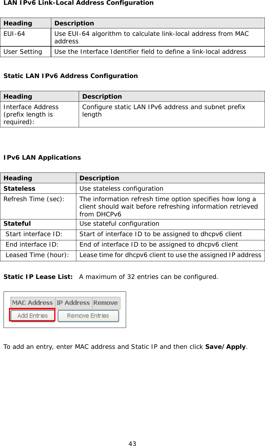  43 LAN IPv6 Link-Local Address Configuration  Heading  Description EUI-64  Use EUI-64 algorithm to calculate link-local address from MAC address User Setting  Use the Interface Identifier field to define a link-local address  Static LAN IPv6 Address Configuration  Heading  Description Interface Address  (prefix length is required): Configure static LAN IPv6 address and subnet prefix length   IPv6 LAN Applications  Heading  Description Stateless  Use stateless configuration Refresh Time (sec):  The information refresh time option specifies how long a client should wait before refreshing information retrieved from DHCPv6 Stateful  Use stateful configuration  Start interface ID:  Start of interface ID to be assigned to dhcpv6 client  End interface ID:  End of interface ID to be assigned to dhcpv6 client  Leased Time (hour):  Lease time for dhcpv6 client to use the assigned IP address  Static IP Lease List:  A maximum of 32 entries can be configured.    To add an entry, enter MAC address and Static IP and then click Save/Apply.        