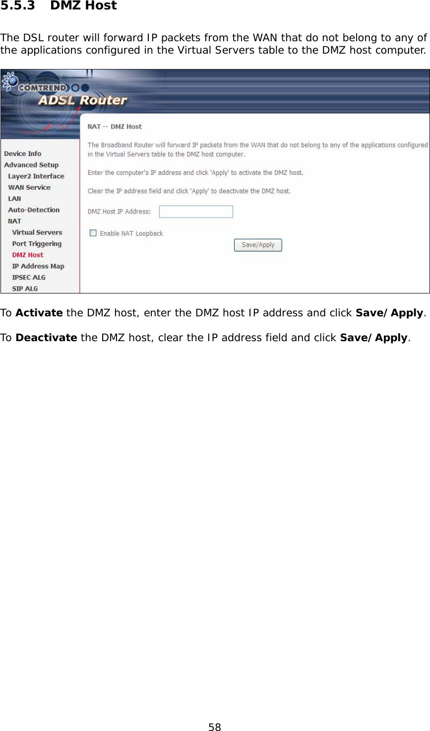 58 5.5.3 DMZ Host The DSL router will forward IP packets from the WAN that do not belong to any of the applications configured in the Virtual Servers table to the DMZ host computer.    To Activate the DMZ host, enter the DMZ host IP address and click Save/Apply.  To Deactivate the DMZ host, clear the IP address field and click Save/Apply.          