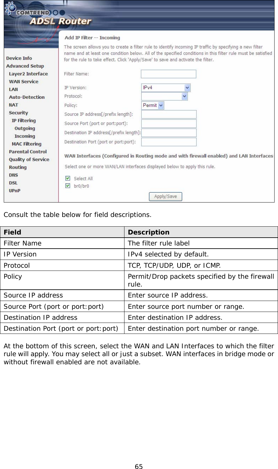  65   Consult the table below for field descriptions.  Field  Description Filter Name  The filter rule label IP Version  IPv4 selected by default. Protocol  TCP, TCP/UDP, UDP, or ICMP. Policy  Permit/Drop packets specified by the firewall rule. Source IP address  Enter source IP address. Source Port (port or port:port)  Enter source port number or range. Destination IP address  Enter destination IP address. Destination Port (port or port:port) Enter destination port number or range.  At the bottom of this screen, select the WAN and LAN Interfaces to which the filter rule will apply. You may select all or just a subset. WAN interfaces in bridge mode or without firewall enabled are not available. 
