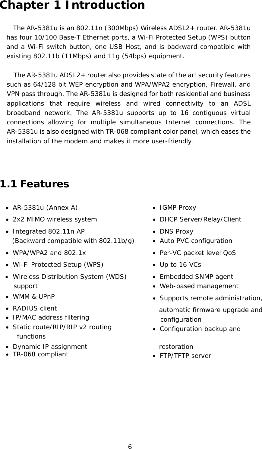  6 Chapter 1 Introduction The AR-5381u is an 802.11n (300Mbps) Wireless ADSL2+ router. AR-5381u has four 10/100 Base-T Ethernet ports, a Wi-Fi Protected Setup (WPS) button and a Wi-Fi switch button, one USB Host, and is backward compatible with existing 802.11b (11Mbps) and 11g (54bps) equipment.    The AR-5381u ADSL2+ router also provides state of the art security features such as 64/128 bit WEP encryption and WPA/WPA2 encryption, Firewall, and VPN pass through. The AR-5381u is designed for both residential and business applications that require wireless and wired connectivity to an ADSL broadband network. The AR-5381u supports up to 16 contiguous virtual connections allowing for multiple simultaneous Internet connections. The AR-5381u is also designed with TR-068 compliant color panel, which eases the installation of the modem and makes it more user-friendly.   1.1 Features •  AR-5381u (Annex A)  •  IGMP Proxy •  2x2 MIMO wireless system  •  DHCP Server/Relay/Client  •  Integrated 802.11n AP    (Backward compatible with 802.11b/g) •  DNS Proxy •  Auto PVC configuration •  WPA/WPA2 and 802.1x  •  Per-VC packet level QoS •  Wi-Fi Protected Setup (WPS)  •  Up to 16 VCs •  Wireless Distribution System (WDS) support •  Embedded SNMP agent •  Web-based management •  WMM &amp; UPnP  •  Supports remote administration,   •  RADIUS client •  IP/MAC address filtering •  Static route/RIP/RIP v2 routing functions   automatic firmware upgrade and       configuration •  Configuration backup and •  Dynamic IP assignment •  TR-068 compliant    restoration •  FTP/TFTP server       