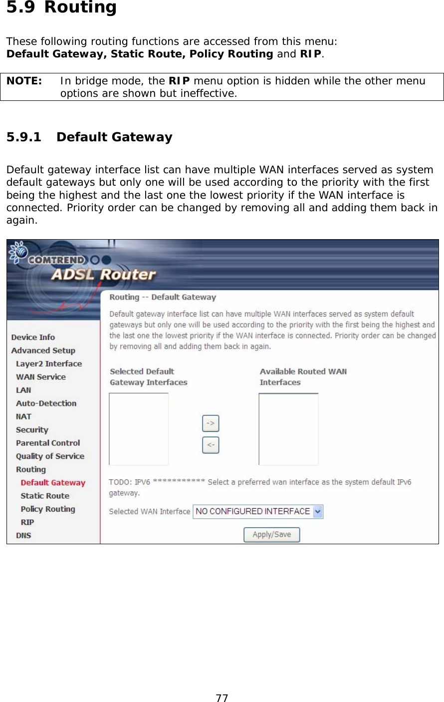  77  5.9 Routing    These following routing functions are accessed from this menu: Default Gateway, Static Route, Policy Routing and RIP.  NOTE:   In bridge mode, the RIP menu option is hidden while the other menu options are shown but ineffective. 5.9.1 Default Gateway Default gateway interface list can have multiple WAN interfaces served as system default gateways but only one will be used according to the priority with the first being the highest and the last one the lowest priority if the WAN interface is connected. Priority order can be changed by removing all and adding them back in again.     