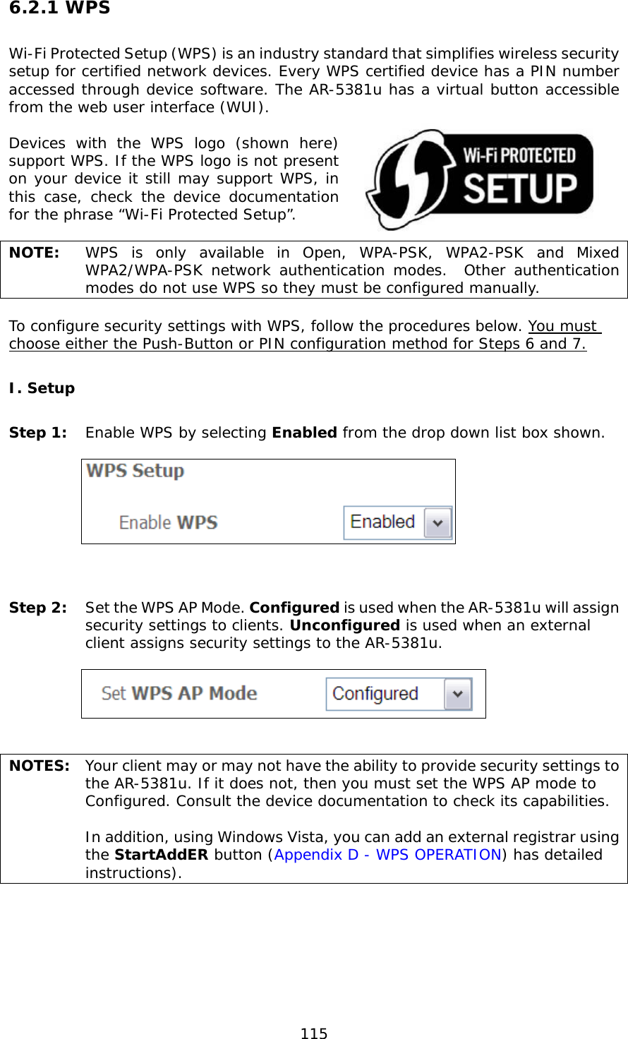  115 6.2.1 WPS Wi-Fi Protected Setup (WPS) is an industry standard that simplifies wireless security setup for certified network devices. Every WPS certified device has a PIN number accessed through device software. The AR-5381u has a virtual button accessible from the web user interface (WUI).  Devices with the WPS logo (shown here) support WPS. If the WPS logo is not present on your device it still may support WPS, in this case, check the device documentation for the phrase “Wi-Fi Protected Setup”.  NOTE:  WPS is only available in Open, WPA-PSK, WPA2-PSK and Mixed WPA2/WPA-PSK network authentication modes.  Other authentication modes do not use WPS so they must be configured manually.  To configure security settings with WPS, follow the procedures below. You must choose either the Push-Button or PIN configuration method for Steps 6 and 7. I. Setup Step 1:  Enable WPS by selecting Enabled from the drop down list box shown.       Step 2:  Set the WPS AP Mode. Configured is used when the AR-5381u will assign security settings to clients. Unconfigured is used when an external client assigns security settings to the AR-5381u.      NOTES:  Your client may or may not have the ability to provide security settings to the AR-5381u. If it does not, then you must set the WPS AP mode to Configured. Consult the device documentation to check its capabilities.    In addition, using Windows Vista, you can add an external registrar using the StartAddER button (Appendix D - WPS OPERATION) has detailed instructions).   
