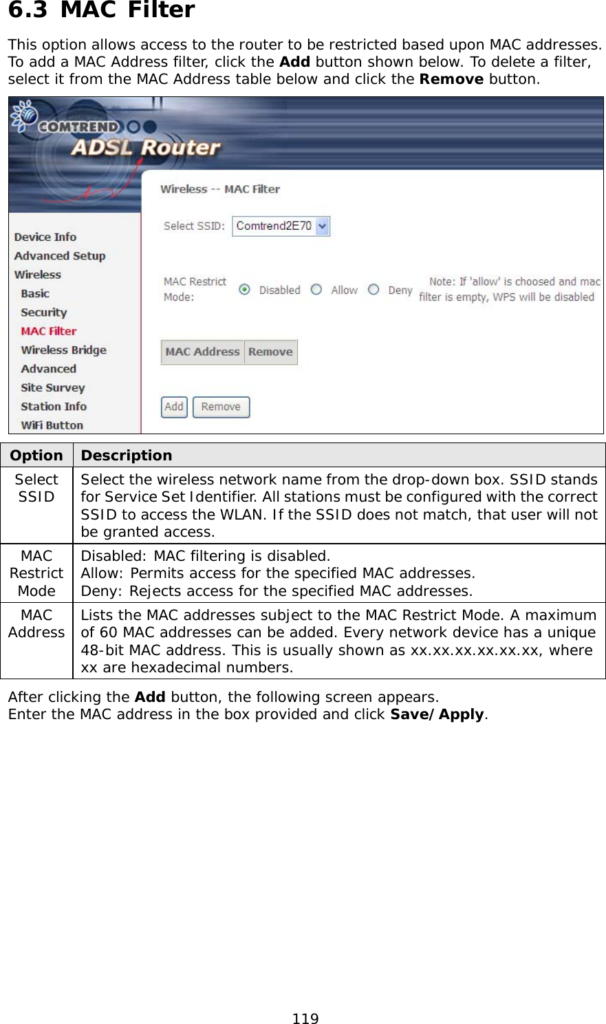  119 6.3 MAC Filter This option allows access to the router to be restricted based upon MAC addresses.  To add a MAC Address filter, click the Add button shown below. To delete a filter, select it from the MAC Address table below and click the Remove button.  Option  Description Select SSID  Select the wireless network name from the drop-down box. SSID stands for Service Set Identifier. All stations must be configured with the correct SSID to access the WLAN. If the SSID does not match, that user will not be granted access. MAC Restrict Mode Disabled: MAC filtering is disabled. Allow: Permits access for the specified MAC addresses. Deny: Rejects access for the specified MAC addresses. MAC Address  Lists the MAC addresses subject to the MAC Restrict Mode. A maximum of 60 MAC addresses can be added. Every network device has a unique 48-bit MAC address. This is usually shown as xx.xx.xx.xx.xx.xx, where xx are hexadecimal numbers.   After clicking the Add button, the following screen appears.   Enter the MAC address in the box provided and click Save/Apply. 