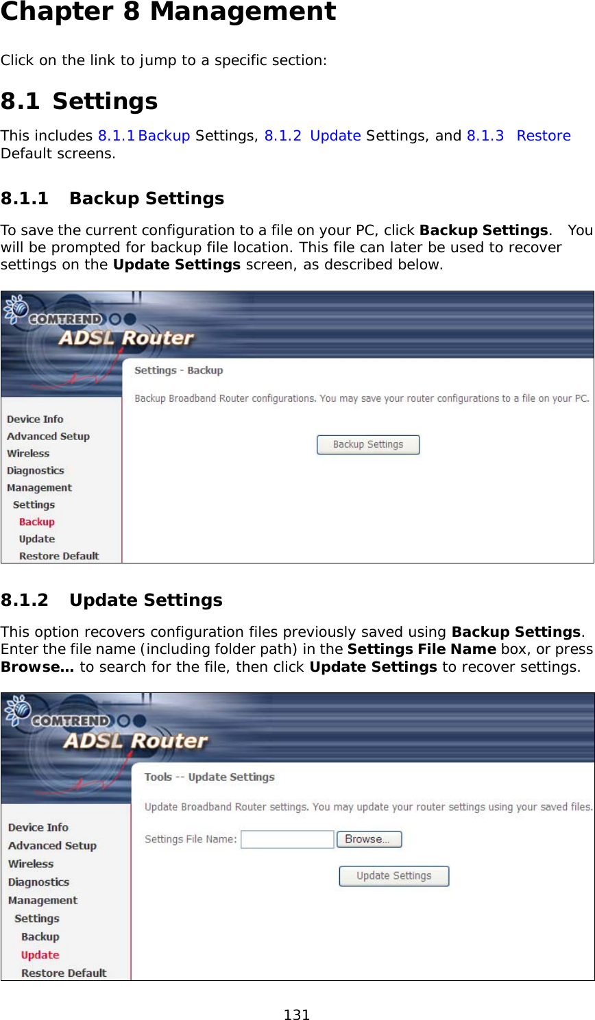  131 Chapter 8 Management Click on the link to jump to a specific section:  8.1 Settings This includes 8.1.1 Backup Settings, 8.1.2 Update Settings, and 8.1.3 Restore Default screens. 8.1.1 Backup Settings  To save the current configuration to a file on your PC, click Backup Settings.  You will be prompted for backup file location. This file can later be used to recover settings on the Update Settings screen, as described below.    8.1.2 Update Settings This option recovers configuration files previously saved using Backup Settings.  Enter the file name (including folder path) in the Settings File Name box, or press Browse… to search for the file, then click Update Settings to recover settings.   