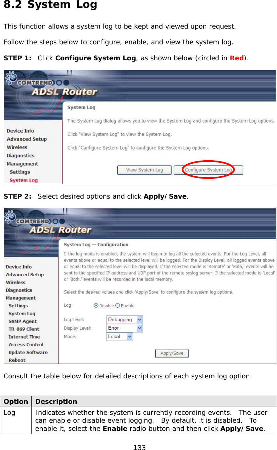  133 8.2 System Log This function allows a system log to be kept and viewed upon request.    Follow the steps below to configure, enable, and view the system log.  STEP 1:  Click Configure System Log, as shown below (circled in Red).    STEP 2:  Select desired options and click Apply/Save.    Consult the table below for detailed descriptions of each system log option.   Option  Description Log   Indicates whether the system is currently recording events.  The user can enable or disable event logging.  By default, it is disabled.  To enable it, select the Enable radio button and then click Apply/Save.   