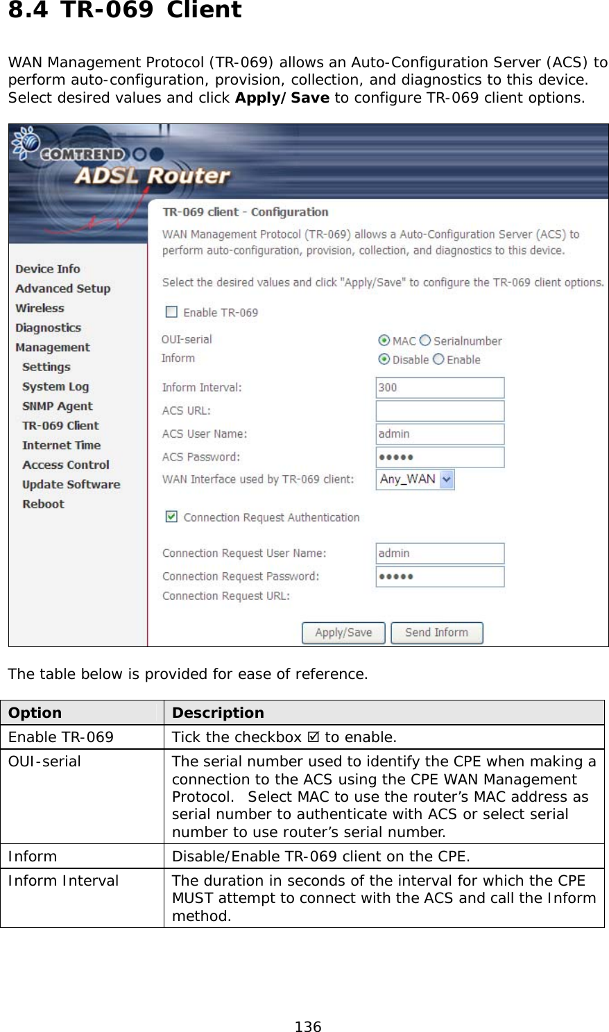  136 8.4 TR-069 Client  WAN Management Protocol (TR-069) allows an Auto-Configuration Server (ACS) to perform auto-configuration, provision, collection, and diagnostics to this device.  Select desired values and click Apply/Save to configure TR-069 client options.    The table below is provided for ease of reference.  Option  Description Enable TR-069  Tick the checkbox  to enable. OUI-serial  The serial number used to identify the CPE when making a connection to the ACS using the CPE WAN Management Protocol.  Select MAC to use the router’s MAC address as serial number to authenticate with ACS or select serial number to use router’s serial number. Inform  Disable/Enable TR-069 client on the CPE. Inform Interval  The duration in seconds of the interval for which the CPE MUST attempt to connect with the ACS and call the Inform method. 