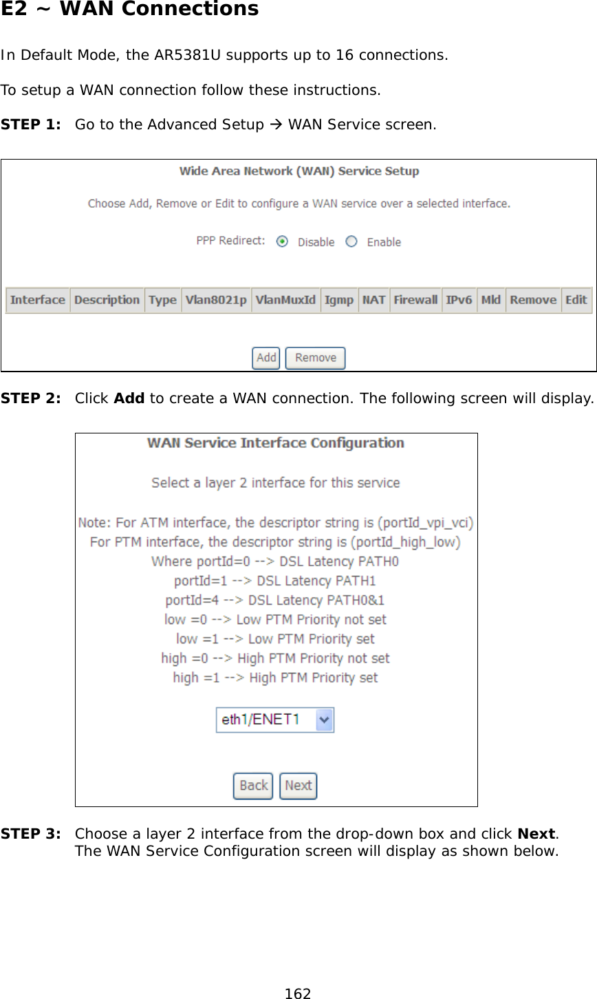  162 E2 ~ WAN Connections In Default Mode, the AR5381U supports up to 16 connections.  To setup a WAN connection follow these instructions.  STEP 1:  Go to the Advanced Setup  WAN Service screen.   STEP 2:  Click Add to create a WAN connection. The following screen will display.    STEP 3:  Choose a layer 2 interface from the drop-down box and click Next.  The WAN Service Configuration screen will display as shown below.   