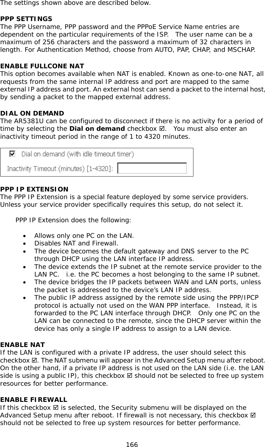  166  The settings shown above are described below. PPP SETTINGS The PPP Username, PPP password and the PPPoE Service Name entries are dependent on the particular requirements of the ISP.  The user name can be a maximum of 256 characters and the password a maximum of 32 characters in length. For Authentication Method, choose from AUTO, PAP, CHAP, and MSCHAP. ENABLE FULLCONE NAT This option becomes available when NAT is enabled. Known as one-to-one NAT, all requests from the same internal IP address and port are mapped to the same external IP address and port. An external host can send a packet to the internal host, by sending a packet to the mapped external address. DIAL ON DEMAND The AR5381U can be configured to disconnect if there is no activity for a period of time by selecting the Dial on demand checkbox .  You must also enter an inactivity timeout period in the range of 1 to 4320 minutes.     PPP IP EXTENSION The PPP IP Extension is a special feature deployed by some service providers.  Unless your service provider specifically requires this setup, do not select it.    PPP IP Extension does the following:  •  Allows only one PC on the LAN. •  Disables NAT and Firewall. •  The device becomes the default gateway and DNS server to the PC through DHCP using the LAN interface IP address. •  The device extends the IP subnet at the remote service provider to the LAN PC.  i.e. the PC becomes a host belonging to the same IP subnet. •  The device bridges the IP packets between WAN and LAN ports, unless the packet is addressed to the device’s LAN IP address. •  The public IP address assigned by the remote side using the PPP/IPCP protocol is actually not used on the WAN PPP interface.  Instead, it is forwarded to the PC LAN interface through DHCP.  Only one PC on the LAN can be connected to the remote, since the DHCP server within the device has only a single IP address to assign to a LAN device. ENABLE NAT If the LAN is configured with a private IP address, the user should select this checkbox . The NAT submenu will appear in the Advanced Setup menu after reboot.   On the other hand, if a private IP address is not used on the LAN side (i.e. the LAN side is using a public IP), this checkbox  should not be selected to free up system resources for better performance.   ENABLE FIREWALL If this checkbox  is selected, the Security submenu will be displayed on the Advanced Setup menu after reboot. If firewall is not necessary, this checkbox  should not be selected to free up system resources for better performance.   
