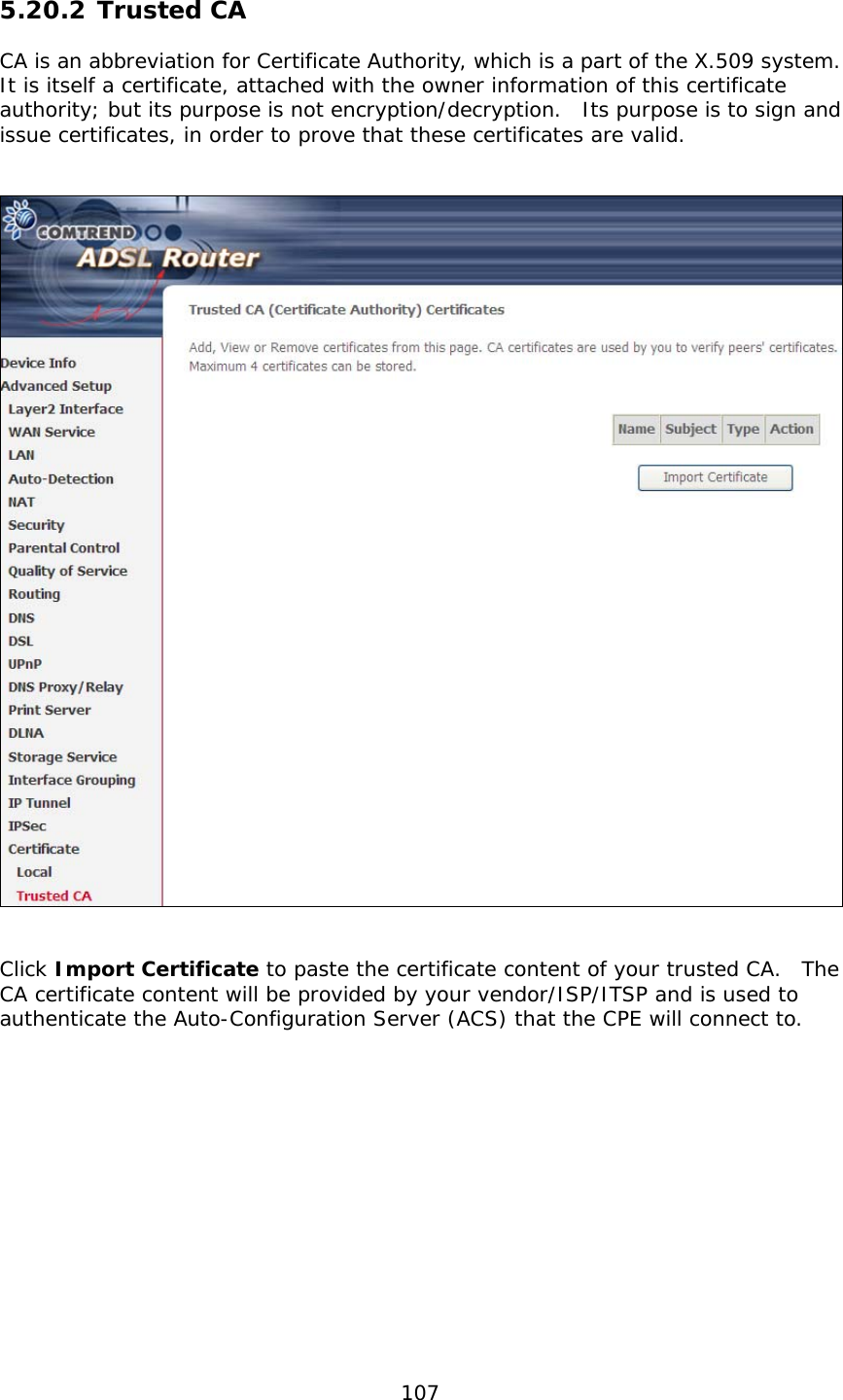  107 5.20.2 Trusted CA CA is an abbreviation for Certificate Authority, which is a part of the X.509 system.  It is itself a certificate, attached with the owner information of this certificate authority; but its purpose is not encryption/decryption.  Its purpose is to sign and issue certificates, in order to prove that these certificates are valid.      Click Import Certificate to paste the certificate content of your trusted CA.  The CA certificate content will be provided by your vendor/ISP/ITSP and is used to authenticate the Auto-Configuration Server (ACS) that the CPE will connect to.  