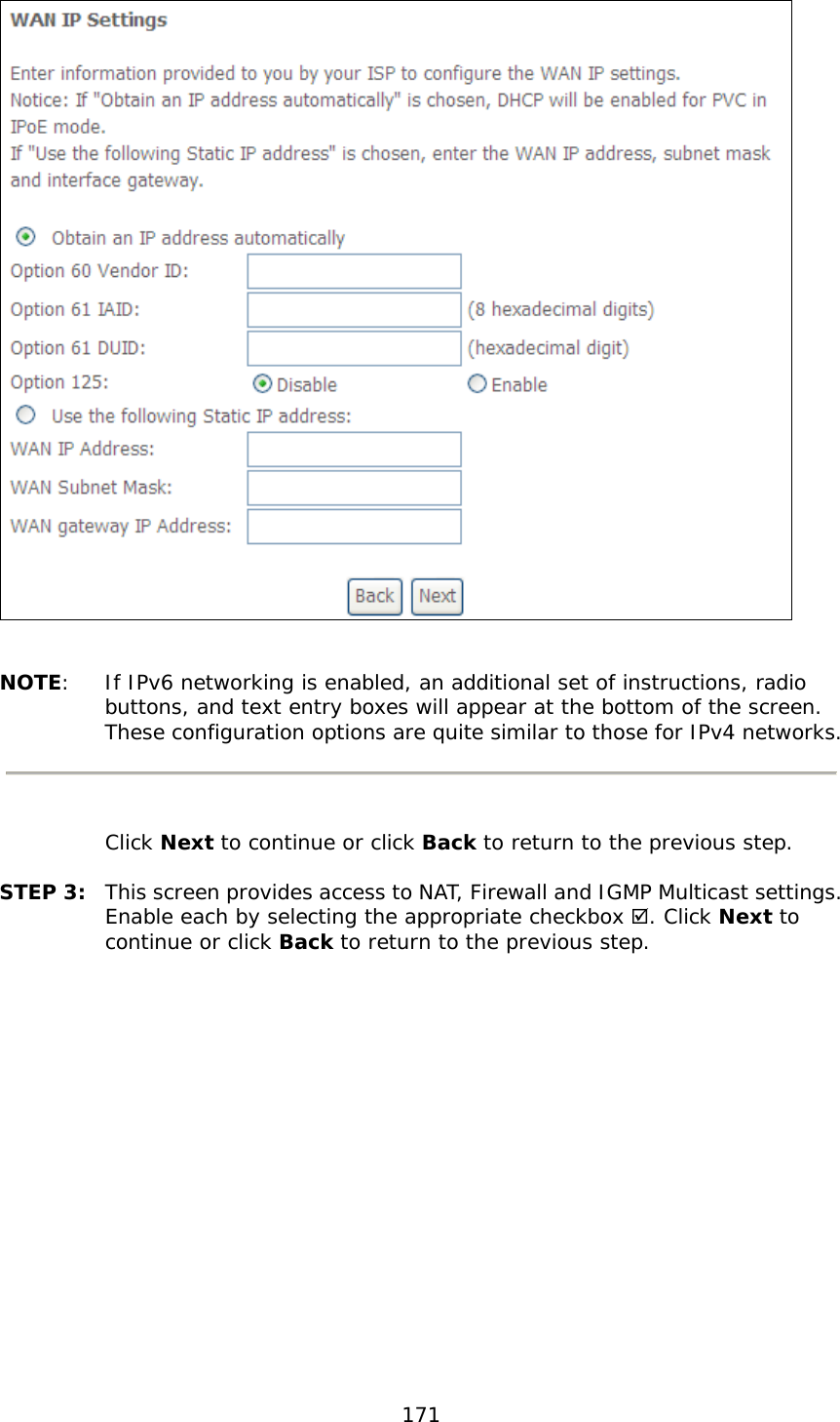  171    NOTE:  If IPv6 networking is enabled, an additional set of instructions, radio buttons, and text entry boxes will appear at the bottom of the screen.  These configuration options are quite similar to those for IPv4 networks.    Click Next to continue or click Back to return to the previous step.  STEP 3:  This screen provides access to NAT, Firewall and IGMP Multicast settings. Enable each by selecting the appropriate checkbox . Click Next to continue or click Back to return to the previous step.  