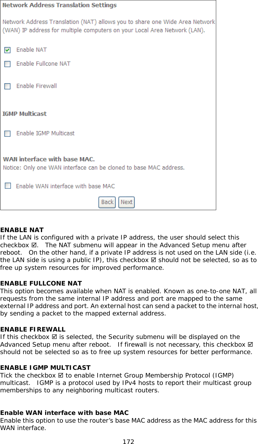  172   ENABLE NAT If the LAN is configured with a private IP address, the user should select this checkbox .  The NAT submenu will appear in the Advanced Setup menu after reboot.  On the other hand, if a private IP address is not used on the LAN side (i.e. the LAN side is using a public IP), this checkbox  should not be selected, so as to free up system resources for improved performance. ENABLE FULLCONE NAT   This option becomes available when NAT is enabled. Known as one-to-one NAT, all requests from the same internal IP address and port are mapped to the same external IP address and port. An external host can send a packet to the internal host, by sending a packet to the mapped external address. ENABLE FIREWALL If this checkbox  is selected, the Security submenu will be displayed on the Advanced Setup menu after reboot.  If firewall is not necessary, this checkbox  should not be selected so as to free up system resources for better performance.   ENABLE IGMP MULTICAST Tick the checkbox  to enable Internet Group Membership Protocol (IGMP) multicast.  IGMP is a protocol used by IPv4 hosts to report their multicast group memberships to any neighboring multicast routers.    Enable WAN interface with base MAC  Enable this option to use the router’s base MAC address as the MAC address for this WAN interface. 