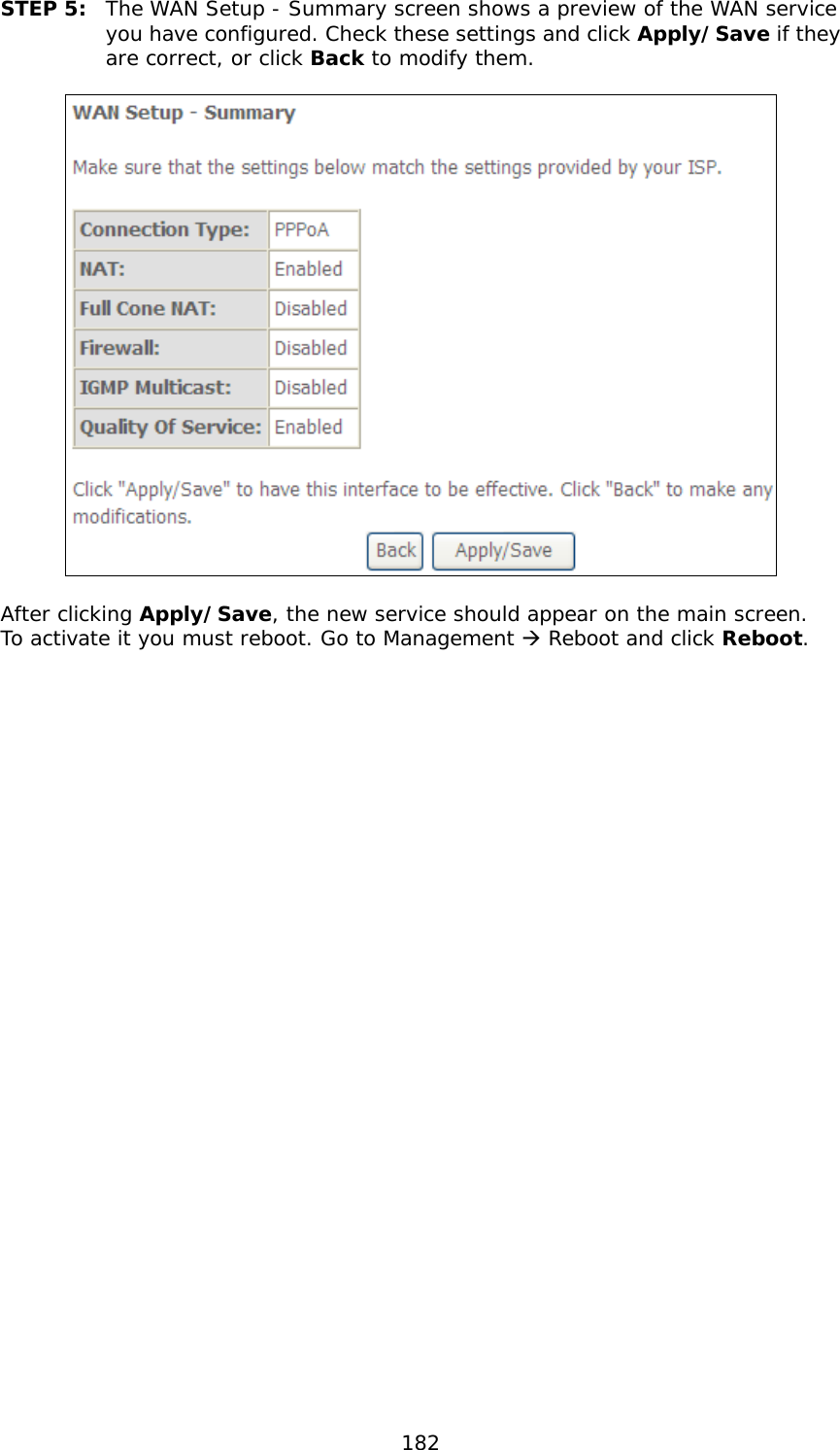  182 STEP 5:  The WAN Setup - Summary screen shows a preview of the WAN service you have configured. Check these settings and click Apply/Save if they are correct, or click Back to modify them.    After clicking Apply/Save, the new service should appear on the main screen.  To activate it you must reboot. Go to Management  Reboot and click Reboot. 