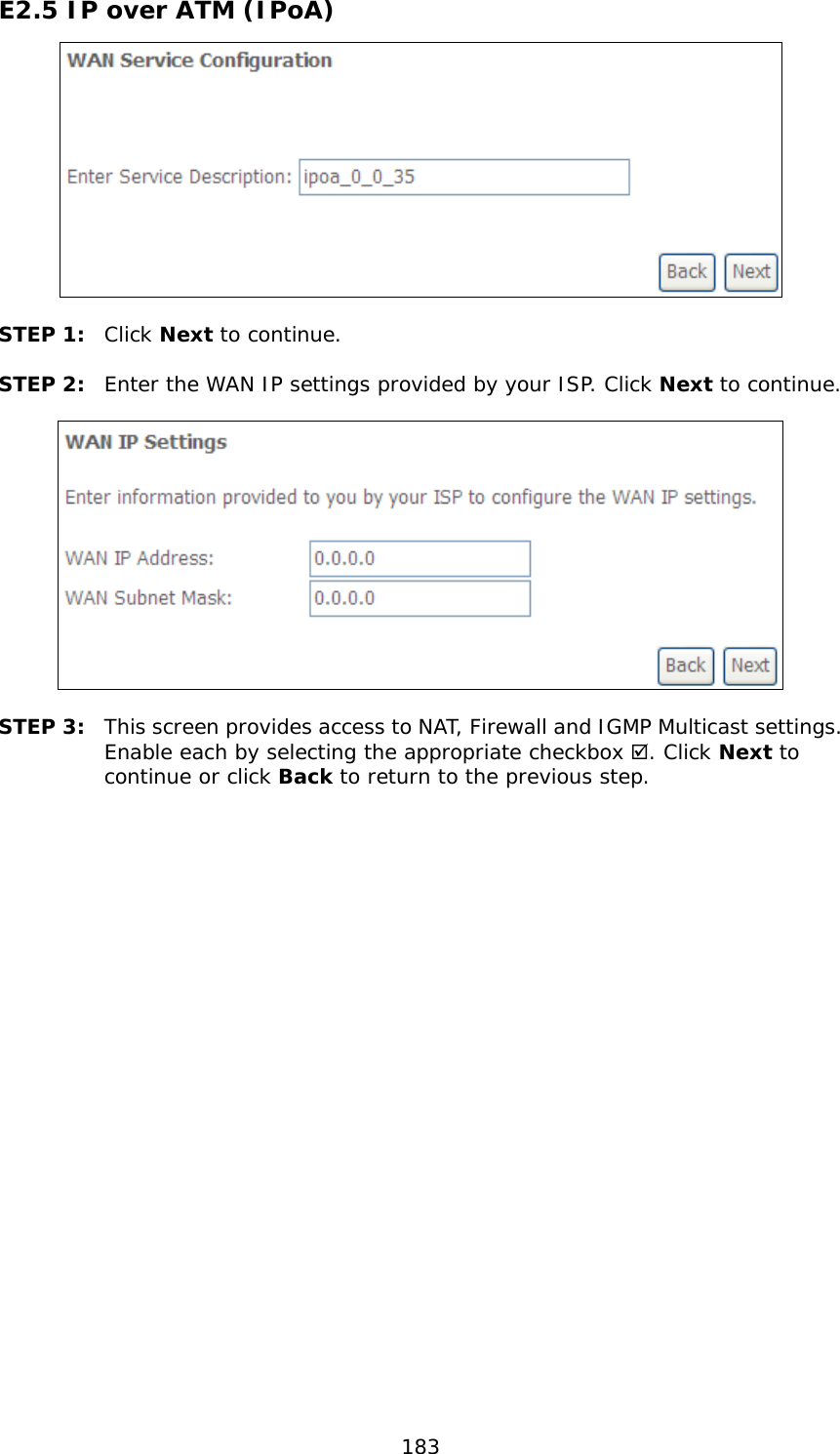  183 E2.5 IP over ATM (IPoA)   STEP 1:  Click Next to continue.  STEP 2:  Enter the WAN IP settings provided by your ISP. Click Next to continue.    STEP 3:  This screen provides access to NAT, Firewall and IGMP Multicast settings. Enable each by selecting the appropriate checkbox . Click Next to continue or click Back to return to the previous step.  