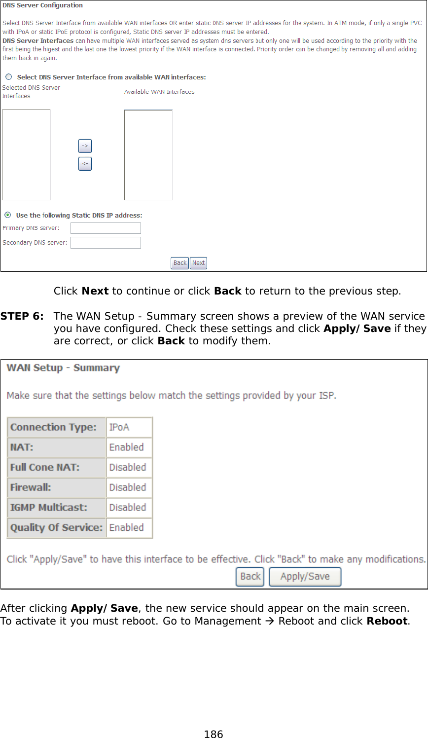  186    Click Next to continue or click Back to return to the previous step.  STEP 6:  The WAN Setup - Summary screen shows a preview of the WAN service you have configured. Check these settings and click Apply/Save if they are correct, or click Back to modify them.    After clicking Apply/Save, the new service should appear on the main screen.  To activate it you must reboot. Go to Management  Reboot and click Reboot.        