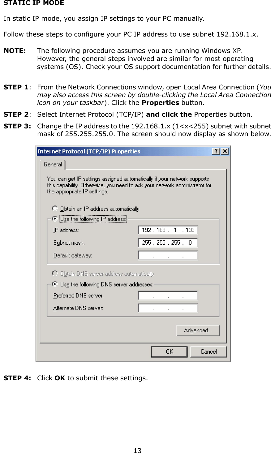  13 STATIC IP MODE  In static IP mode, you assign IP settings to your PC manually.  Follow these steps to configure your PC IP address to use subnet 192.168.1.x.  NOTE:  The following procedure assumes you are running Windows XP.   However, the general steps involved are similar for most operating systems (OS). Check your OS support documentation for further details.  STEP 1:  From the Network Connections window, open Local Area Connection (You may also access this screen by double-clicking the Local Area Connection icon on your taskbar). Click the Properties button. STEP 2:  Select Internet Protocol (TCP/IP) and click the Properties button. STEP 3:  Change the IP address to the 192.168.1.x (1&lt;x&lt;255) subnet with subnet mask of 255.255.255.0. The screen should now display as shown below.      STEP 4:    Click OK to submit these settings.  