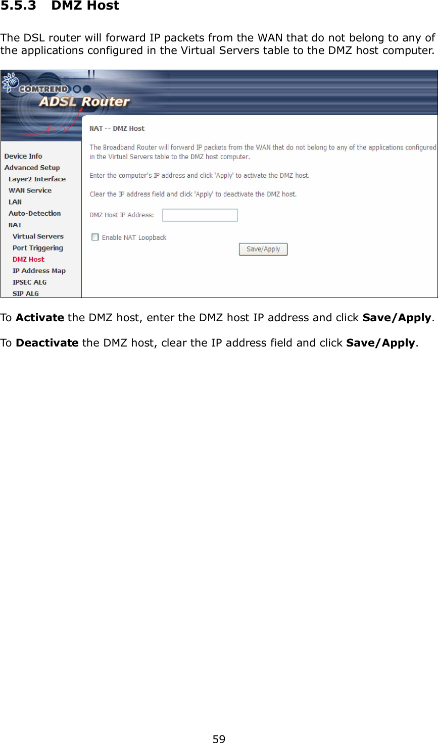  59 5.5.3  DMZ Host The DSL router will forward IP packets from the WAN that do not belong to any of the applications configured in the Virtual Servers table to the DMZ host computer.    To Activate the DMZ host, enter the DMZ host IP address and click Save/Apply.  To Deactivate the DMZ host, clear the IP address field and click Save/Apply.          