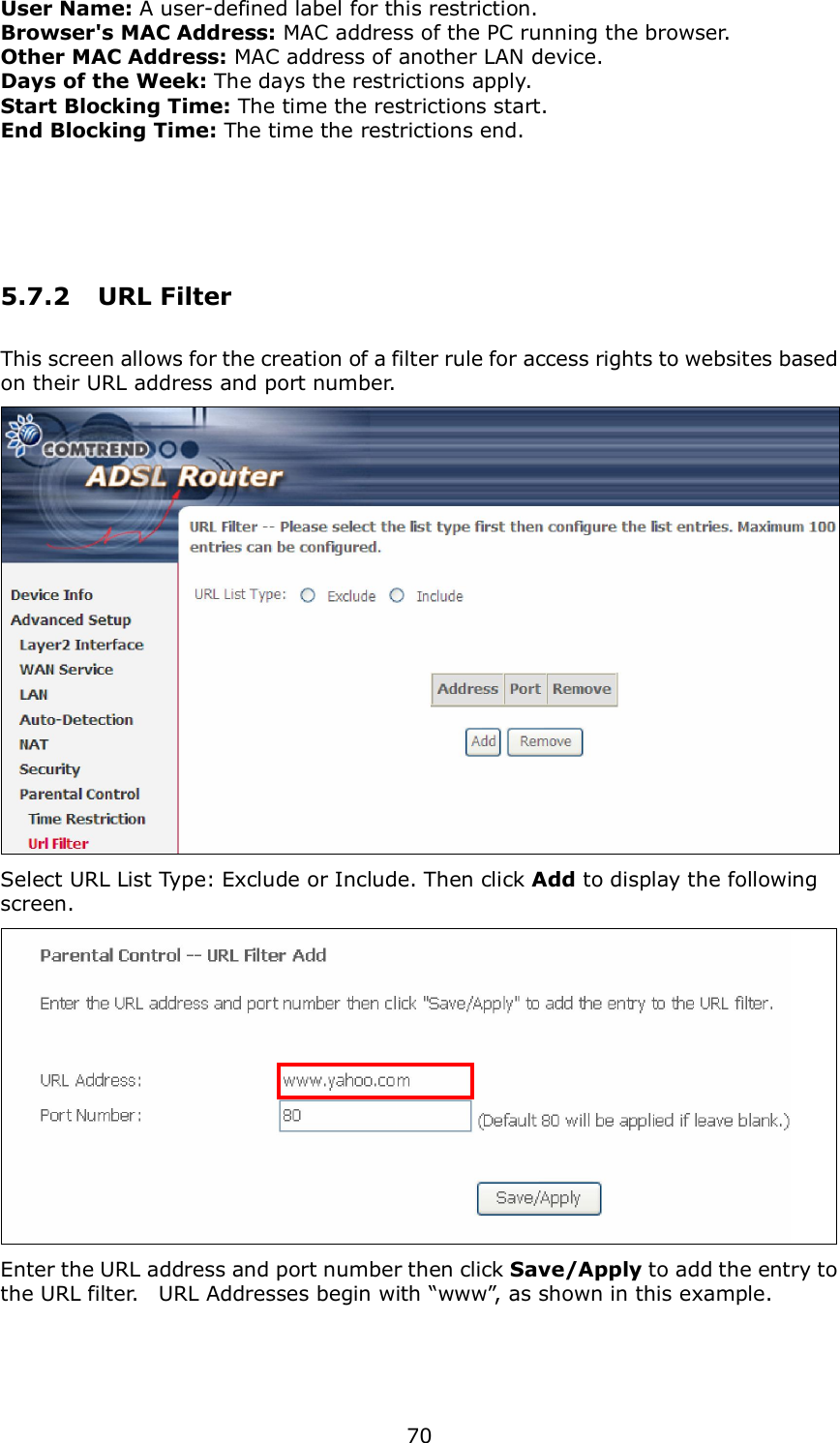  70 User Name: A user-defined label for this restriction. Browser&apos;s MAC Address: MAC address of the PC running the browser. Other MAC Address: MAC address of another LAN device.   Days of the Week: The days the restrictions apply. Start Blocking Time: The time the restrictions start. End Blocking Time: The time the restrictions end.  5.7.2  URL Filter This screen allows for the creation of a filter rule for access rights to websites based on their URL address and port number.  Select URL List Type: Exclude or Include. Then click Add to display the following screen.  Enter the URL address and port number then click Save/Apply to add the entry to the URL filter.    URL Addresses begin with “www”, as shown in this example.    