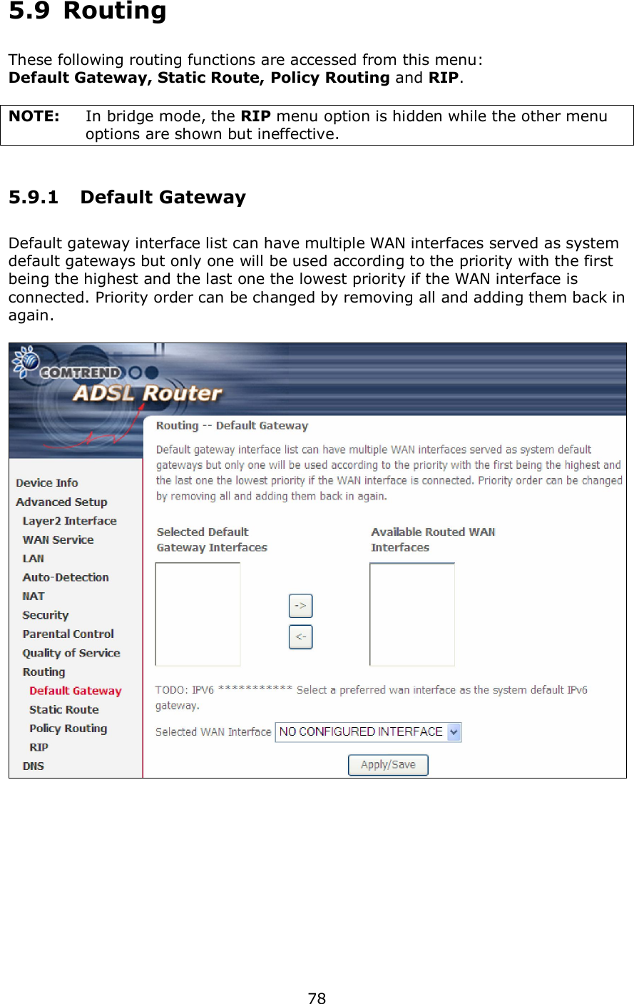  78  5.9  Routing       These following routing functions are accessed from this menu: Default Gateway, Static Route, Policy Routing and RIP.  NOTE:   In bridge mode, the RIP menu option is hidden while the other menu options are shown but ineffective. 5.9.1  Default Gateway Default gateway interface list can have multiple WAN interfaces served as system default gateways but only one will be used according to the priority with the first being the highest and the last one the lowest priority if the WAN interface is connected. Priority order can be changed by removing all and adding them back in again.     
