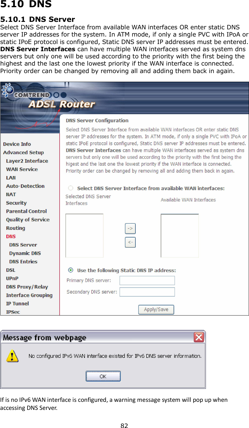  82 5.10  DNS 5.10.1 DNS Server Select DNS Server Interface from available WAN interfaces OR enter static DNS server IP addresses for the system. In ATM mode, if only a single PVC with IPoA or static IPoE protocol is configured, Static DNS server IP addresses must be entered. DNS Server Interfaces can have multiple WAN interfaces served as system dns servers but only one will be used according to the priority with the first being the highest and the last one the lowest priority if the WAN interface is connected. Priority order can be changed by removing all and adding them back in again.       If is no IPv6 WAN interface is configured, a warning message system will pop up when accessing DNS Server. 