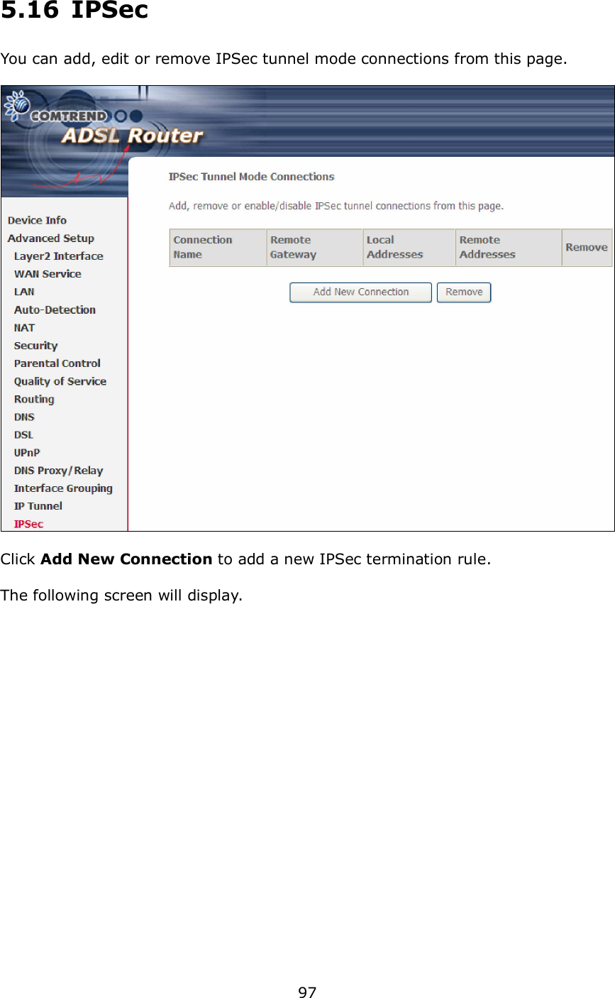  97  5.16  IPSec You can add, edit or remove IPSec tunnel mode connections from this page.    Click Add New Connection to add a new IPSec termination rule.  The following screen will display.  