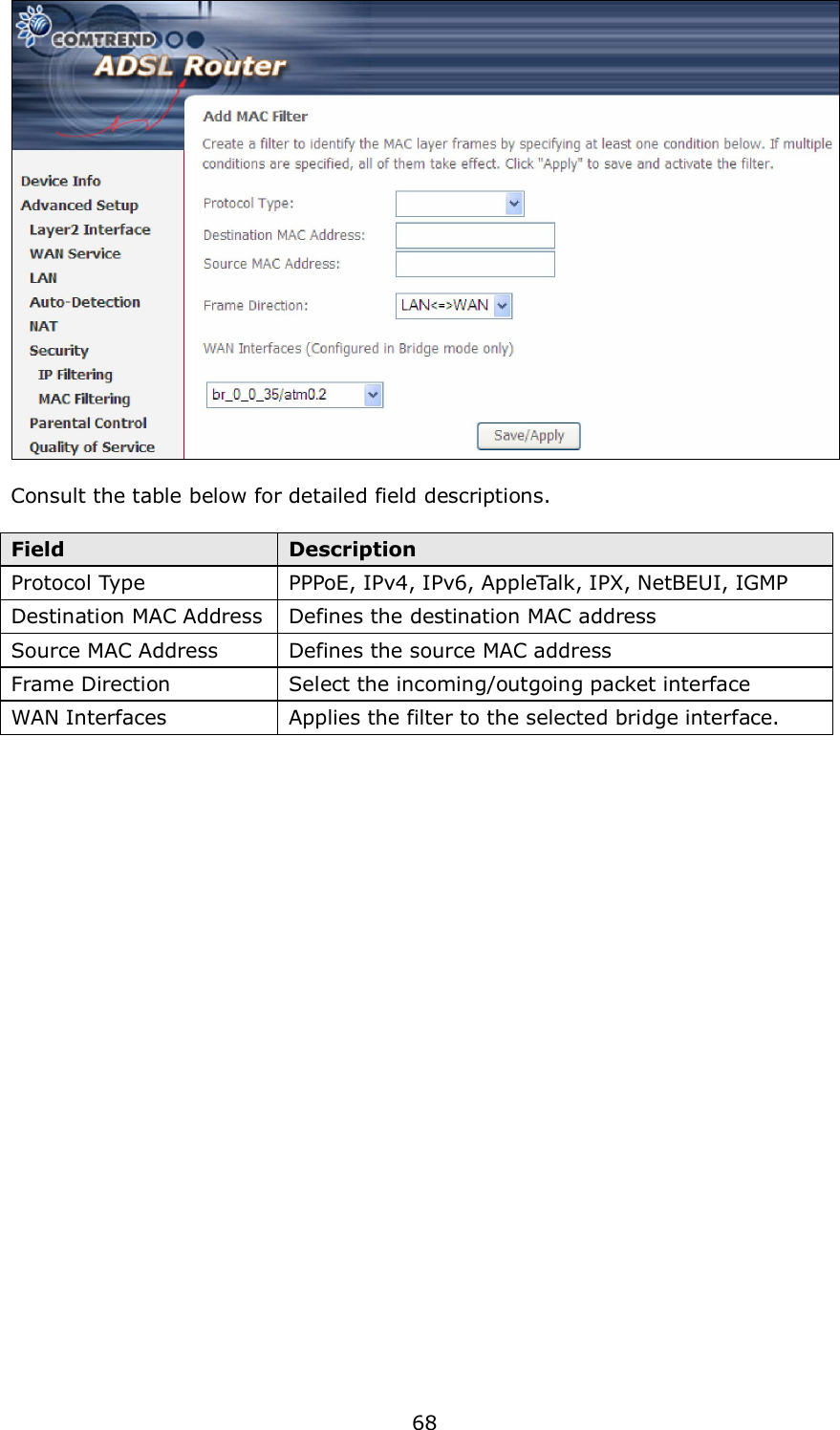  68   Consult the table below for detailed field descriptions.  Field  Description Protocol Type  PPPoE, IPv4, IPv6, AppleTalk, IPX, NetBEUI, IGMP Destination MAC Address Defines the destination MAC address Source MAC Address  Defines the source MAC address Frame Direction  Select the incoming/outgoing packet interface WAN Interfaces  Applies the filter to the selected bridge interface.  