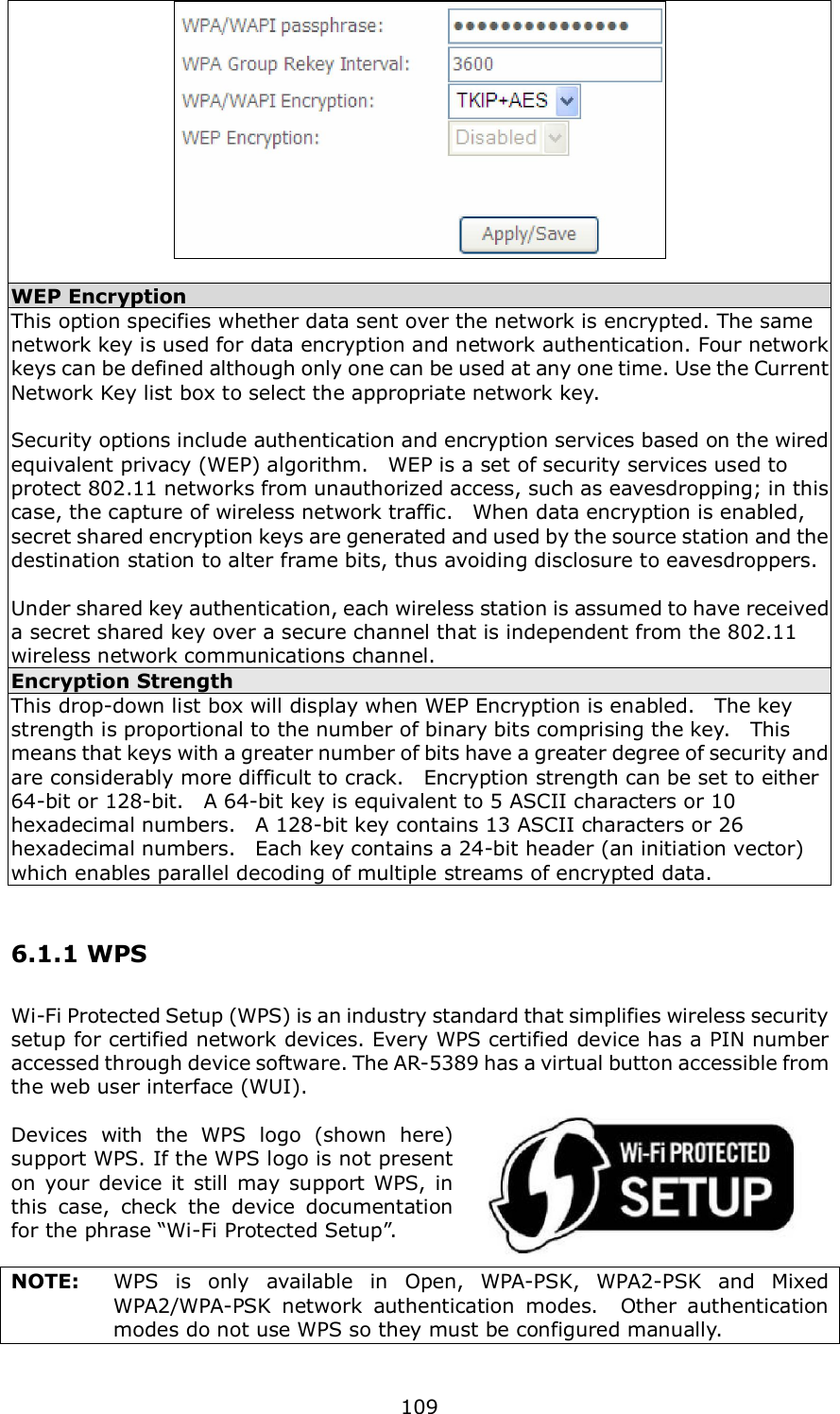  109   WEP Encryption This option specifies whether data sent over the network is encrypted. The same network key is used for data encryption and network authentication. Four network keys can be defined although only one can be used at any one time. Use the Current Network Key list box to select the appropriate network key.    Security options include authentication and encryption services based on the wired equivalent privacy (WEP) algorithm.    WEP is a set of security services used to protect 802.11 networks from unauthorized access, such as eavesdropping; in this case, the capture of wireless network traffic.    When data encryption is enabled, secret shared encryption keys are generated and used by the source station and the destination station to alter frame bits, thus avoiding disclosure to eavesdroppers.  Under shared key authentication, each wireless station is assumed to have received a secret shared key over a secure channel that is independent from the 802.11 wireless network communications channel. Encryption Strength This drop-down list box will display when WEP Encryption is enabled.    The key strength is proportional to the number of binary bits comprising the key.    This means that keys with a greater number of bits have a greater degree of security and are considerably more difficult to crack.   Encryption strength can be set to either 64-bit or 128-bit.    A 64-bit key is equivalent to 5 ASCII characters or 10 hexadecimal numbers.    A 128-bit key contains 13 ASCII characters or 26 hexadecimal numbers.    Each key contains a 24-bit header (an initiation vector) which enables parallel decoding of multiple streams of encrypted data. 6.1.1 WPS Wi-Fi Protected Setup (WPS) is an industry standard that simplifies wireless security setup for certified network devices. Every WPS certified device has a PIN number accessed through device software. The AR-5389 has a virtual button accessible from the web user interface (WUI).  Devices  with  the  WPS  logo  (shown  here) support WPS. If the WPS logo is not present on  your  device it still may support  WPS, in this  case,  check  the  device  documentation for the phrase “Wi-Fi Protected Setup”.  NOTE:  WPS  is  only  available  in  Open,  WPA-PSK,  WPA2-PSK  and  Mixed WPA2/WPA-PSK  network  authentication  modes.    Other  authentication modes do not use WPS so they must be configured manually.  