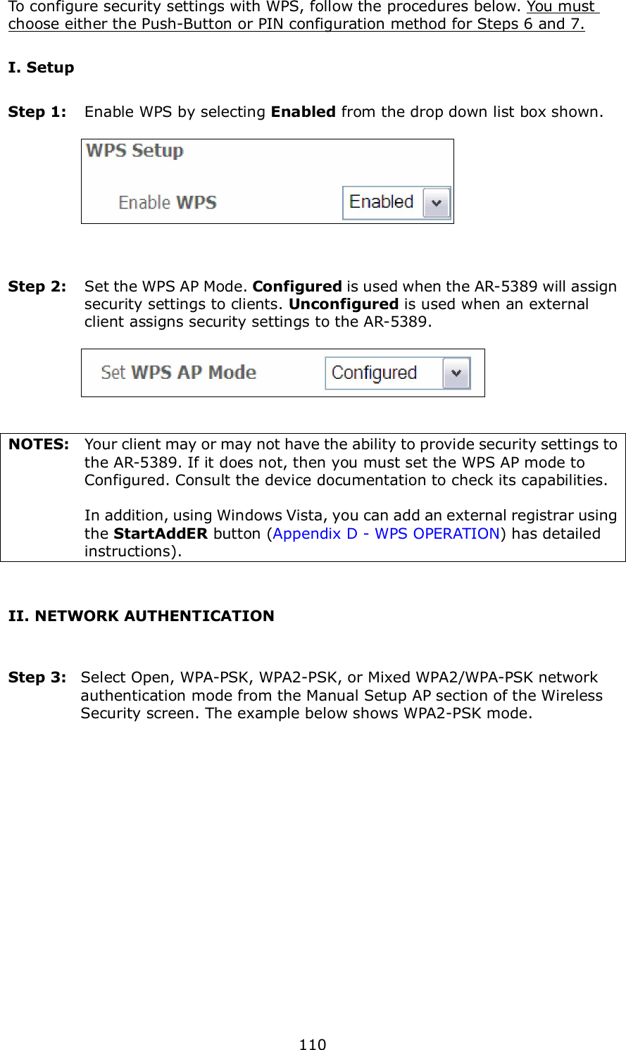  110 To configure security settings with WPS, follow the procedures below. You must choose either the Push-Button or PIN configuration method for Steps 6 and 7. I. Setup Step 1:  Enable WPS by selecting Enabled from the drop down list box shown.       Step 2:  Set the WPS AP Mode. Configured is used when the AR-5389 will assign security settings to clients. Unconfigured is used when an external client assigns security settings to the AR-5389.      NOTES:  Your client may or may not have the ability to provide security settings to the AR-5389. If it does not, then you must set the WPS AP mode to Configured. Consult the device documentation to check its capabilities.    In addition, using Windows Vista, you can add an external registrar using the StartAddER button (Appendix D - WPS OPERATION) has detailed instructions).  II. NETWORK AUTHENTICATION  Step 3:  Select Open, WPA-PSK, WPA2-PSK, or Mixed WPA2/WPA-PSK network authentication mode from the Manual Setup AP section of the Wireless Security screen. The example below shows WPA2-PSK mode.  
