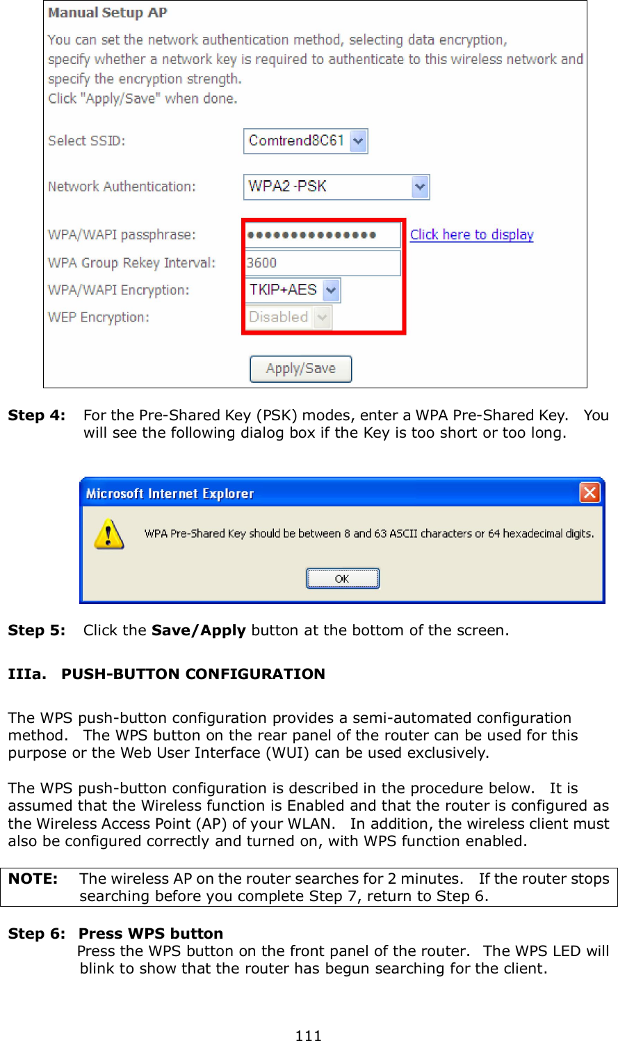 111     Step 4:  For the Pre-Shared Key (PSK) modes, enter a WPA Pre-Shared Key.    You will see the following dialog box if the Key is too short or too long.        Step 5:  Click the Save/Apply button at the bottom of the screen. IIIa.    PUSH-BUTTON CONFIGURATION The WPS push-button configuration provides a semi-automated configuration method.    The WPS button on the rear panel of the router can be used for this purpose or the Web User Interface (WUI) can be used exclusively.      The WPS push-button configuration is described in the procedure below.    It is assumed that the Wireless function is Enabled and that the router is configured as the Wireless Access Point (AP) of your WLAN.    In addition, the wireless client must also be configured correctly and turned on, with WPS function enabled.  NOTE:  The wireless AP on the router searches for 2 minutes.   If the router stops searching before you complete Step 7, return to Step 6.  Step 6:   Press WPS button               Press the WPS button on the front panel of the router.   The WPS LED will blink to show that the router has begun searching for the client.    