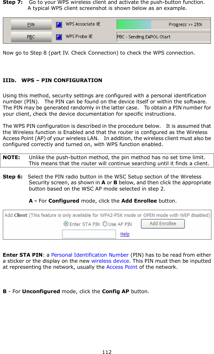  112  Step 7:  Go to your WPS wireless client and activate the push-button function.       A typical WPS client screenshot is shown below as an example.    Now go to Step 8 (part IV. Check Connection) to check the WPS connection.   IIIb.    WPS – PIN CONFIGURATION Using this method, security settings are configured with a personal identification number (PIN).    The PIN can be found on the device itself or within the software.   The PIN may be generated randomly in the latter case.    To obtain a PIN number for your client, check the device documentation for specific instructions.  The WPS PIN configuration is described in the procedure below.    It is assumed that the Wireless function is Enabled and that the router is configured as the Wireless Access Point (AP) of your wireless LAN.    In addition, the wireless client must also be configured correctly and turned on, with WPS function enabled.  NOTE:  Unlike the push-button method, the pin method has no set time limit.   This means that the router will continue searching until it finds a client.  Step 6:    Select the PIN radio button in the WSC Setup section of the Wireless Security screen, as shown in A or B below, and then click the appropriate button based on the WSC AP mode selected in step 2.    A - For Configured mode, click the Add Enrollee button.     Enter STA PIN: a Personal Identification Number (PIN) has to be read from either a sticker or the display on the new wireless device. This PIN must then be inputted at representing the network, usually the Access Point of the network.    B - For Unconfigured mode, click the Config AP button.  