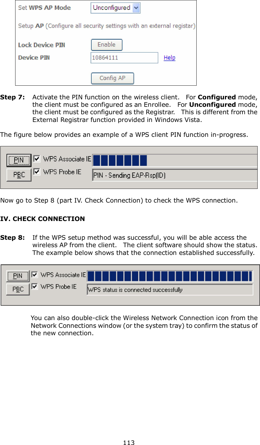  113       Step 7:  Activate the PIN function on the wireless client.    For Configured mode, the client must be configured as an Enrollee.    For Unconfigured mode, the client must be configured as the Registrar.   This is different from the External Registrar function provided in Windows Vista.        The figure below provides an example of a WPS client PIN function in-progress.    Now go to Step 8 (part IV. Check Connection) to check the WPS connection. IV. CHECK CONNECTION Step 8:  If the WPS setup method was successful, you will be able access the wireless AP from the client.    The client software should show the status.   The example below shows that the connection established successfully.      You can also double-click the Wireless Network Connection icon from the Network Connections window (or the system tray) to confirm the status of the new connection. 
