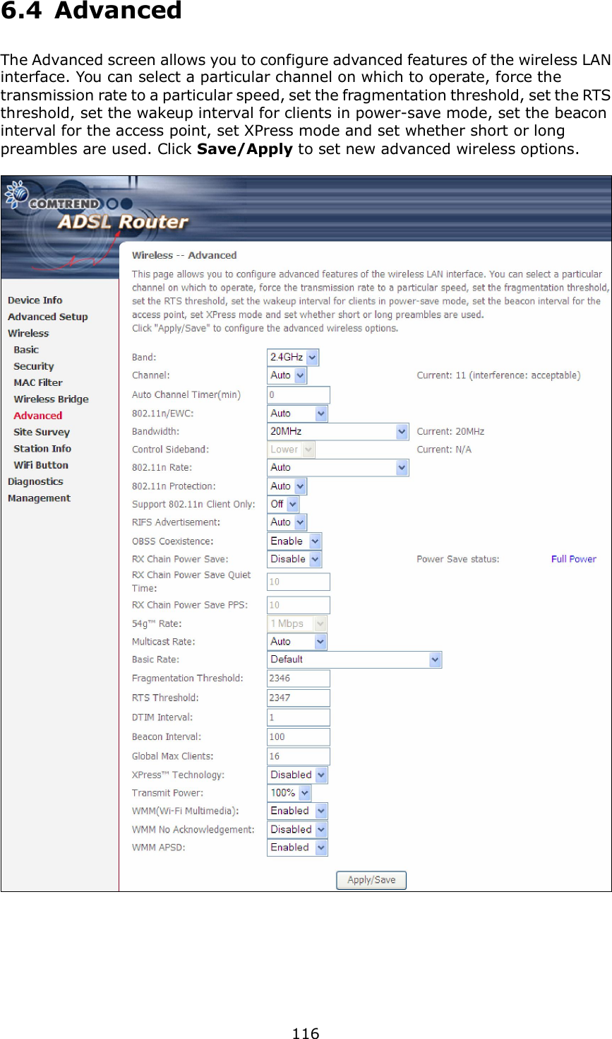  116 6.4  Advanced The Advanced screen allows you to configure advanced features of the wireless LAN interface. You can select a particular channel on which to operate, force the transmission rate to a particular speed, set the fragmentation threshold, set the RTS threshold, set the wakeup interval for clients in power-save mode, set the beacon interval for the access point, set XPress mode and set whether short or long preambles are used. Click Save/Apply to set new advanced wireless options.         