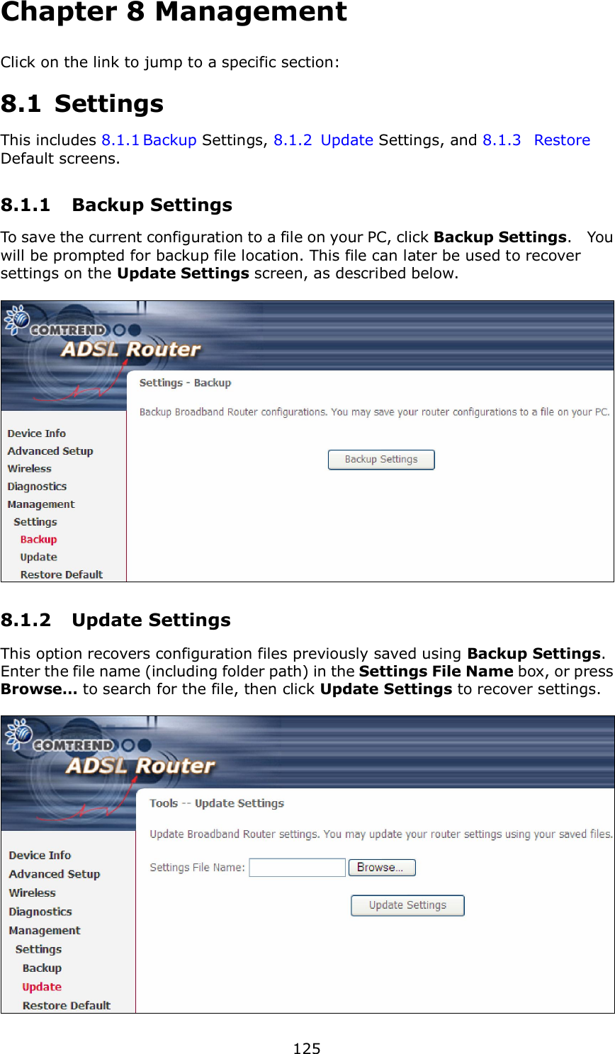  125 Chapter 8 Management Click on the link to jump to a specific section:  8.1  Settings This includes 8.1.1 Backup Settings, 8.1.2  Update Settings, and 8.1.3  Restore Default screens. 8.1.1  Backup Settings   To save the current configuration to a file on your PC, click Backup Settings.    You will be prompted for backup file location. This file can later be used to recover settings on the Update Settings screen, as described below.     8.1.2  Update Settings This option recovers configuration files previously saved using Backup Settings.   Enter the file name (including folder path) in the Settings File Name box, or press Browse… to search for the file, then click Update Settings to recover settings.   