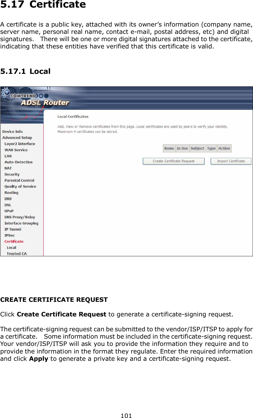  101 5.17  Certificate A certificate is a public key, attached with its owner’s information (company name, server name, personal real name, contact e-mail, postal address, etc) and digital signatures.   There will be one or more digital signatures attached to the certificate, indicating that these entities have verified that this certificate is valid. 5.17.1 Local    CREATE CERTIFICATE REQUEST  Click Create Certificate Request to generate a certificate-signing request.    The certificate-signing request can be submitted to the vendor/ISP/ITSP to apply for a certificate.    Some information must be included in the certificate-signing request.   Your vendor/ISP/ITSP will ask you to provide the information they require and to provide the information in the format they regulate. Enter the required information and click Apply to generate a private key and a certificate-signing request.      