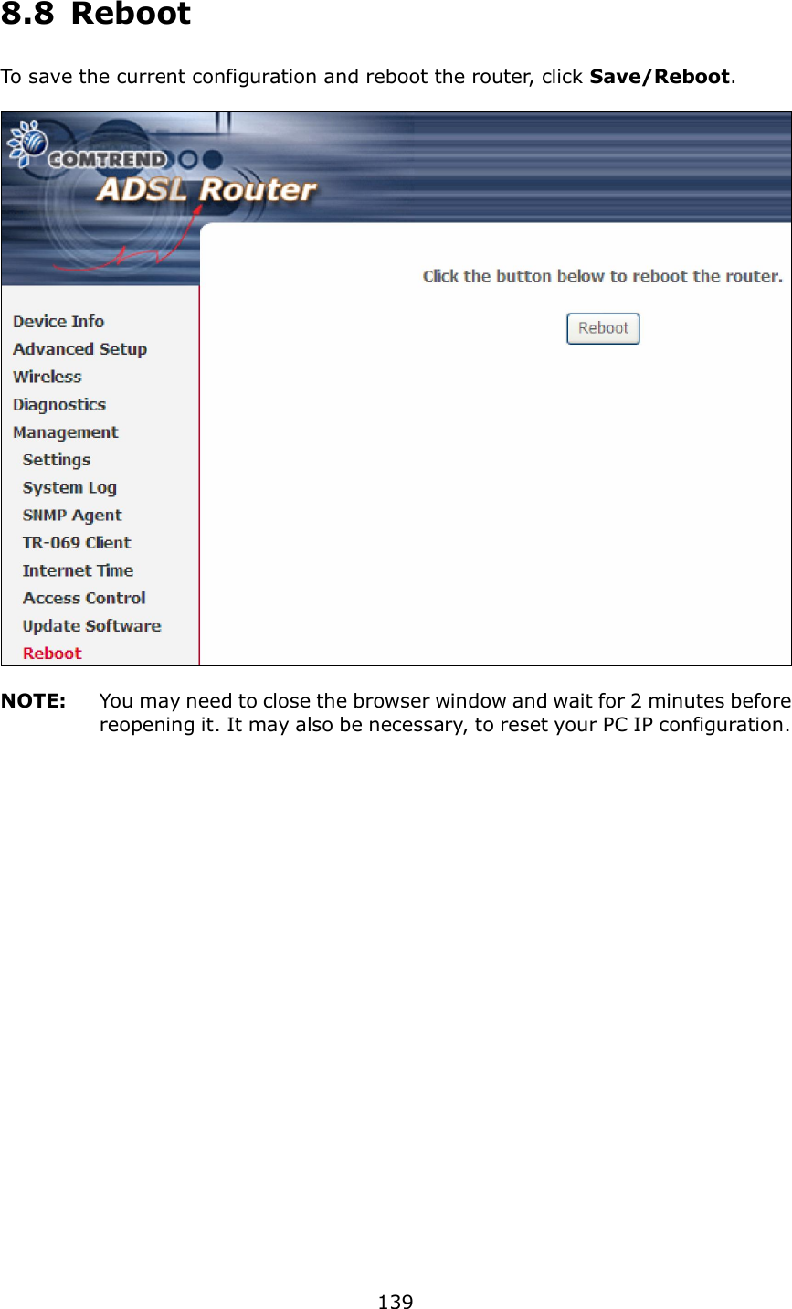  139 8.8  Reboot To save the current configuration and reboot the router, click Save/Reboot.      NOTE:  You may need to close the browser window and wait for 2 minutes before reopening it. It may also be necessary, to reset your PC IP configuration.  