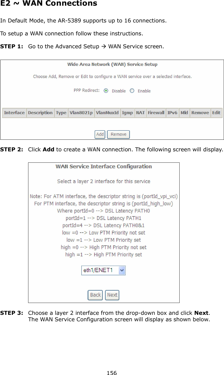  156 E2 ~ WAN Connections In Default Mode, the AR-5389 supports up to 16 connections.  To setup a WAN connection follow these instructions.  STEP 1:  Go to the Advanced Setup  WAN Service screen.   STEP 2:  Click Add to create a WAN connection. The following screen will display.     STEP 3:  Choose a layer 2 interface from the drop-down box and click Next.   The WAN Service Configuration screen will display as shown below.   