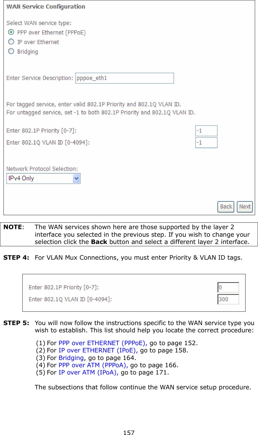  157   NOTE:  The WAN services shown here are those supported by the layer 2 interface you selected in the previous step. If you wish to change your selection click the Back button and select a different layer 2 interface.  STEP 4:  For VLAN Mux Connections, you must enter Priority &amp; VLAN ID tags.    STEP 5:  You will now follow the instructions specific to the WAN service type you wish to establish. This list should help you locate the correct procedure: (1) For PPP over ETHERNET (PPPoE), go to page 152. (2) For IP over ETHERNET (IPoE), go to page 158. (3) For Bridging, go to page 164. (4) For PPP over ATM (PPPoA), go to page 166. (5) For IP over ATM (IPoA), go to page 171.      The subsections that follow continue the WAN service setup procedure.     