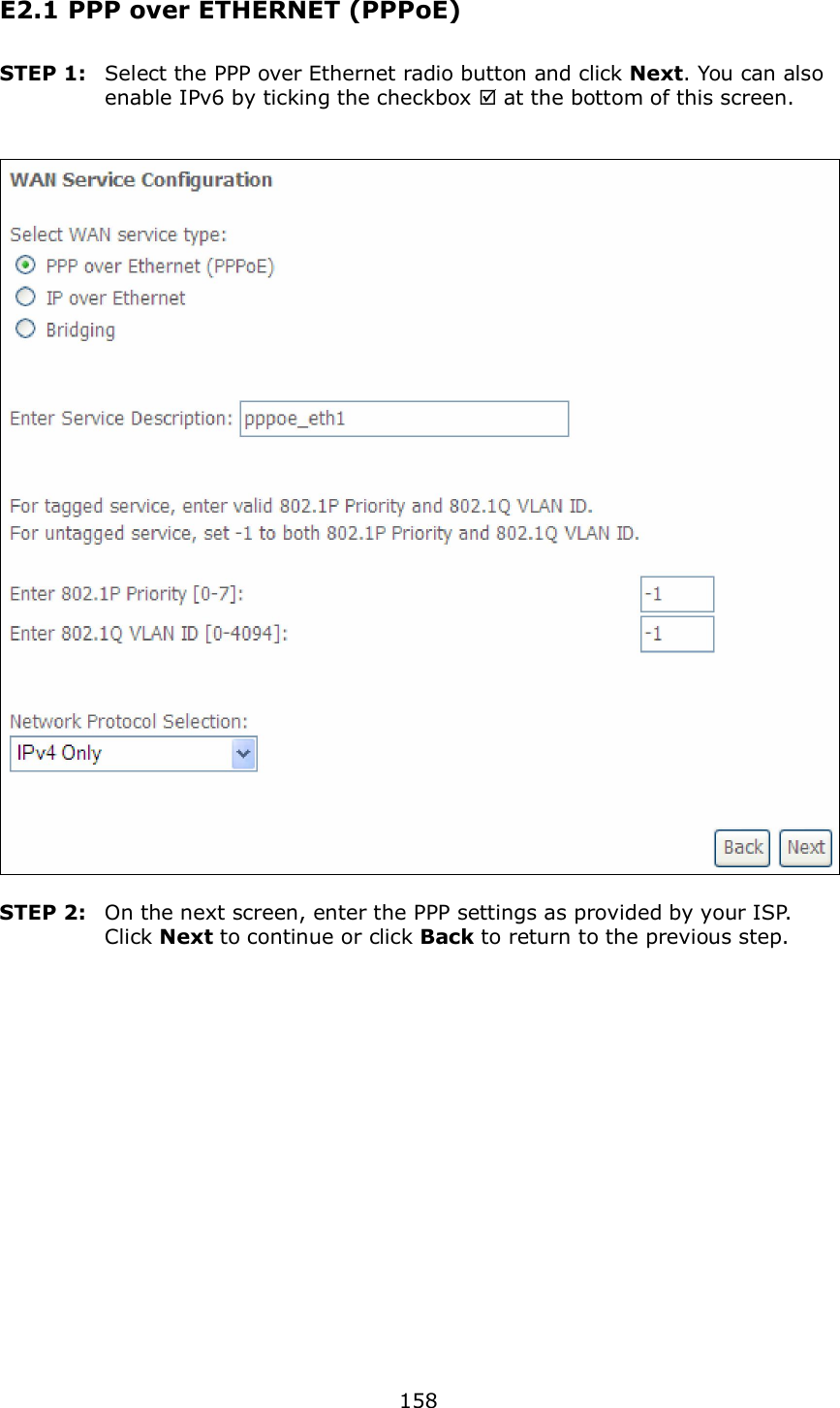  158 E2.1 PPP over ETHERNET (PPPoE) STEP 1:  Select the PPP over Ethernet radio button and click Next. You can also enable IPv6 by ticking the checkbox  at the bottom of this screen.     STEP 2:  On the next screen, enter the PPP settings as provided by your ISP.   Click Next to continue or click Back to return to the previous step.      