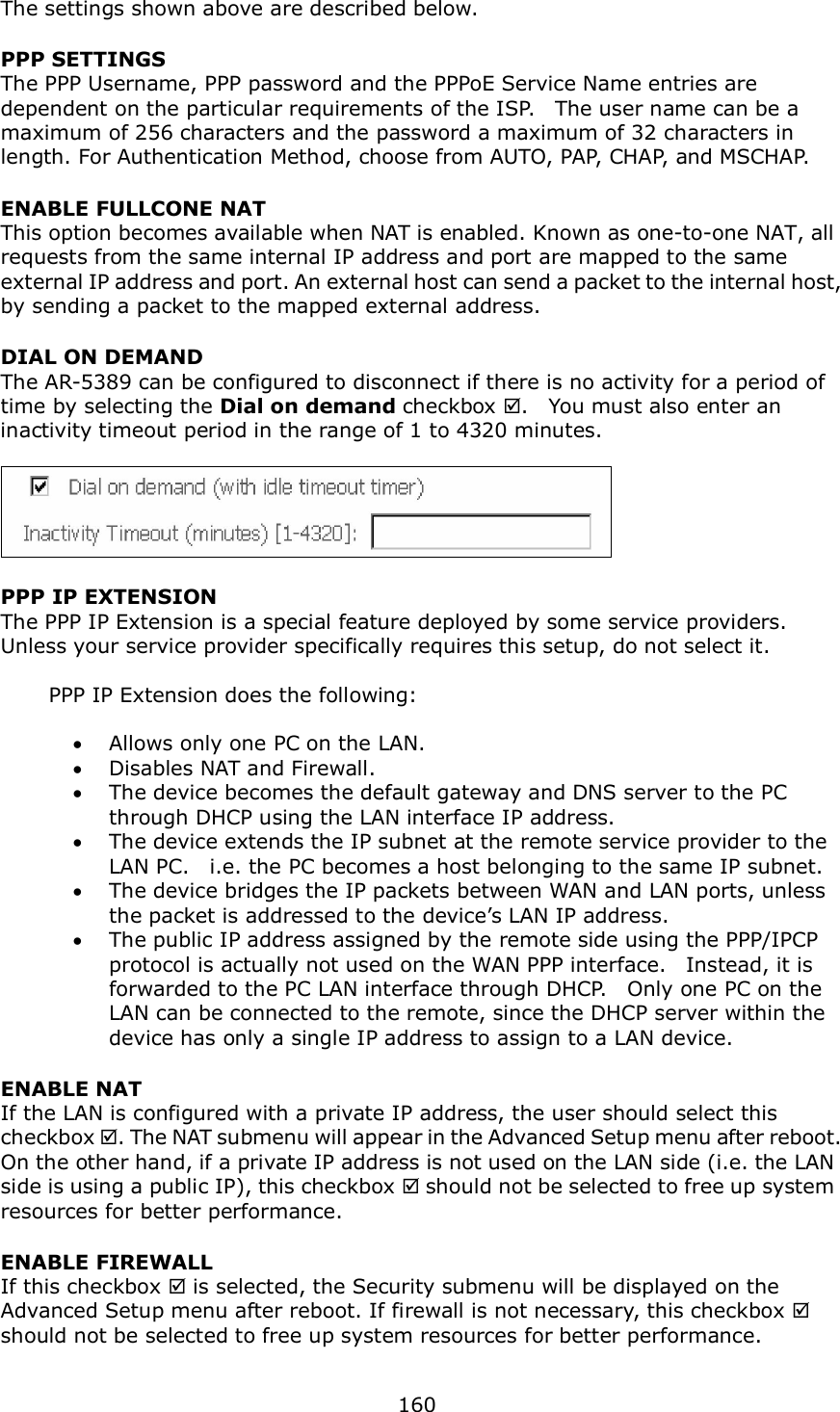  160  The settings shown above are described below. PPP SETTINGS The PPP Username, PPP password and the PPPoE Service Name entries are dependent on the particular requirements of the ISP.    The user name can be a maximum of 256 characters and the password a maximum of 32 characters in length. For Authentication Method, choose from AUTO, PAP, CHAP, and MSCHAP. ENABLE FULLCONE NAT This option becomes available when NAT is enabled. Known as one-to-one NAT, all requests from the same internal IP address and port are mapped to the same external IP address and port. An external host can send a packet to the internal host, by sending a packet to the mapped external address. DIAL ON DEMAND The AR-5389 can be configured to disconnect if there is no activity for a period of time by selecting the Dial on demand checkbox .    You must also enter an inactivity timeout period in the range of 1 to 4320 minutes.       PPP IP EXTENSION The PPP IP Extension is a special feature deployed by some service providers.   Unless your service provider specifically requires this setup, do not select it.    PPP IP Extension does the following:   Allows only one PC on the LAN.  Disables NAT and Firewall.  The device becomes the default gateway and DNS server to the PC through DHCP using the LAN interface IP address.  The device extends the IP subnet at the remote service provider to the LAN PC.    i.e. the PC becomes a host belonging to the same IP subnet.  The device bridges the IP packets between WAN and LAN ports, unless the packet is addressed to the device’s LAN IP address.  The public IP address assigned by the remote side using the PPP/IPCP protocol is actually not used on the WAN PPP interface.    Instead, it is forwarded to the PC LAN interface through DHCP.    Only one PC on the LAN can be connected to the remote, since the DHCP server within the device has only a single IP address to assign to a LAN device. ENABLE NAT If the LAN is configured with a private IP address, the user should select this checkbox . The NAT submenu will appear in the Advanced Setup menu after reboot.   On the other hand, if a private IP address is not used on the LAN side (i.e. the LAN side is using a public IP), this checkbox  should not be selected to free up system resources for better performance.     ENABLE FIREWALL If this checkbox  is selected, the Security submenu will be displayed on the Advanced Setup menu after reboot. If firewall is not necessary, this checkbox  should not be selected to free up system resources for better performance.     