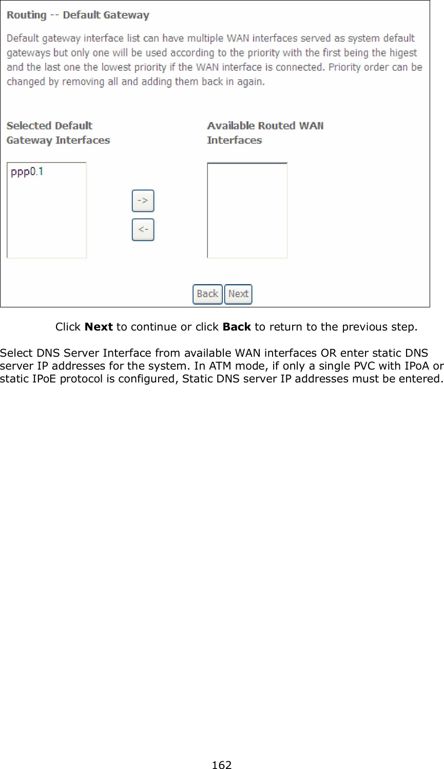  162     Click Next to continue or click Back to return to the previous step.  Select DNS Server Interface from available WAN interfaces OR enter static DNS server IP addresses for the system. In ATM mode, if only a single PVC with IPoA or static IPoE protocol is configured, Static DNS server IP addresses must be entered.   