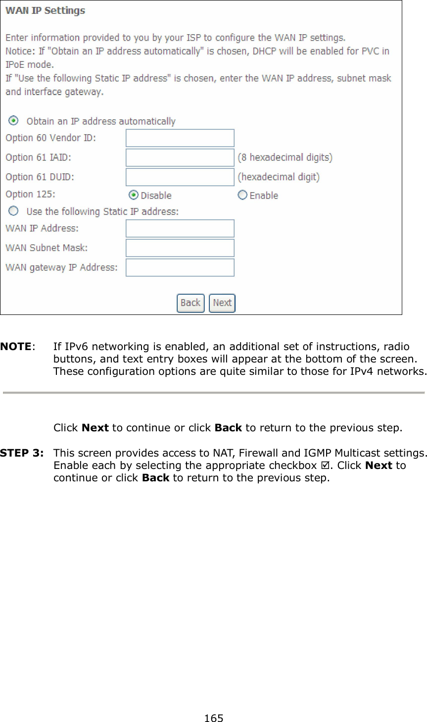  165    NOTE:  If IPv6 networking is enabled, an additional set of instructions, radio buttons, and text entry boxes will appear at the bottom of the screen.   These configuration options are quite similar to those for IPv4 networks.    Click Next to continue or click Back to return to the previous step.  STEP 3:  This screen provides access to NAT, Firewall and IGMP Multicast settings. Enable each by selecting the appropriate checkbox . Click Next to continue or click Back to return to the previous step.  