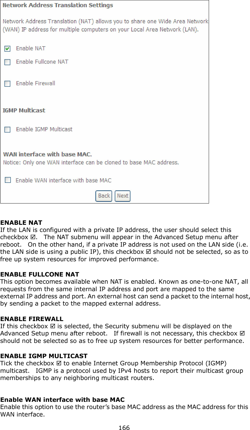  166   ENABLE NAT If the LAN is configured with a private IP address, the user should select this checkbox .    The NAT submenu will appear in the Advanced Setup menu after reboot.    On the other hand, if a private IP address is not used on the LAN side (i.e. the LAN side is using a public IP), this checkbox  should not be selected, so as to free up system resources for improved performance. ENABLE FULLCONE NAT     This option becomes available when NAT is enabled. Known as one-to-one NAT, all requests from the same internal IP address and port are mapped to the same external IP address and port. An external host can send a packet to the internal host, by sending a packet to the mapped external address. ENABLE FIREWALL If this checkbox  is selected, the Security submenu will be displayed on the Advanced Setup menu after reboot.    If firewall is not necessary, this checkbox  should not be selected so as to free up system resources for better performance.     ENABLE IGMP MULTICAST Tick the checkbox  to enable Internet Group Membership Protocol (IGMP) multicast.    IGMP is a protocol used by IPv4 hosts to report their multicast group memberships to any neighboring multicast routers.     Enable WAN interface with base MAC  Enable this option to use the router’s base MAC address as the MAC address for this WAN interface. 