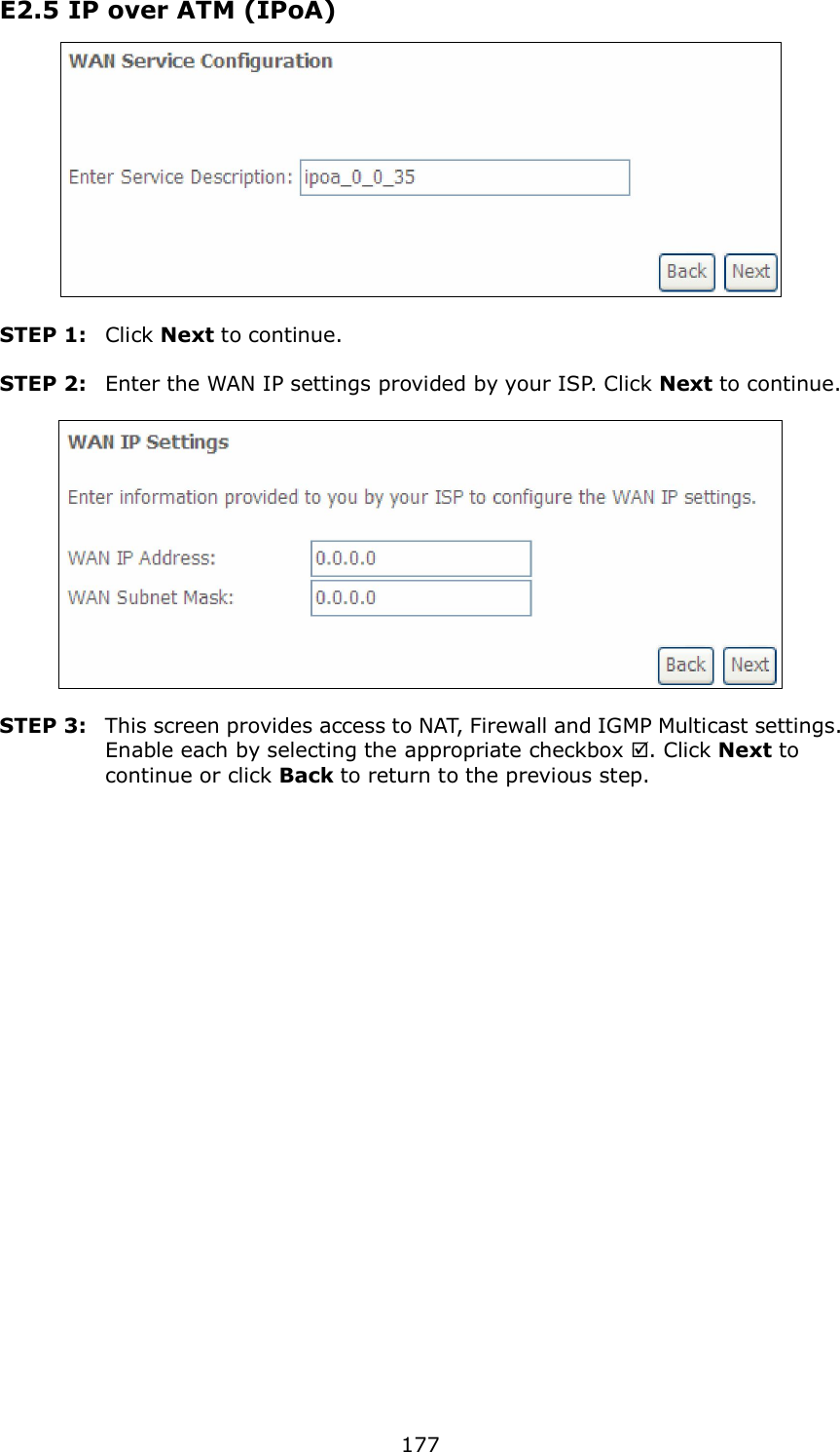 177 E2.5 IP over ATM (IPoA)   STEP 1:  Click Next to continue.  STEP 2:  Enter the WAN IP settings provided by your ISP. Click Next to continue.    STEP 3:  This screen provides access to NAT, Firewall and IGMP Multicast settings. Enable each by selecting the appropriate checkbox . Click Next to continue or click Back to return to the previous step.  