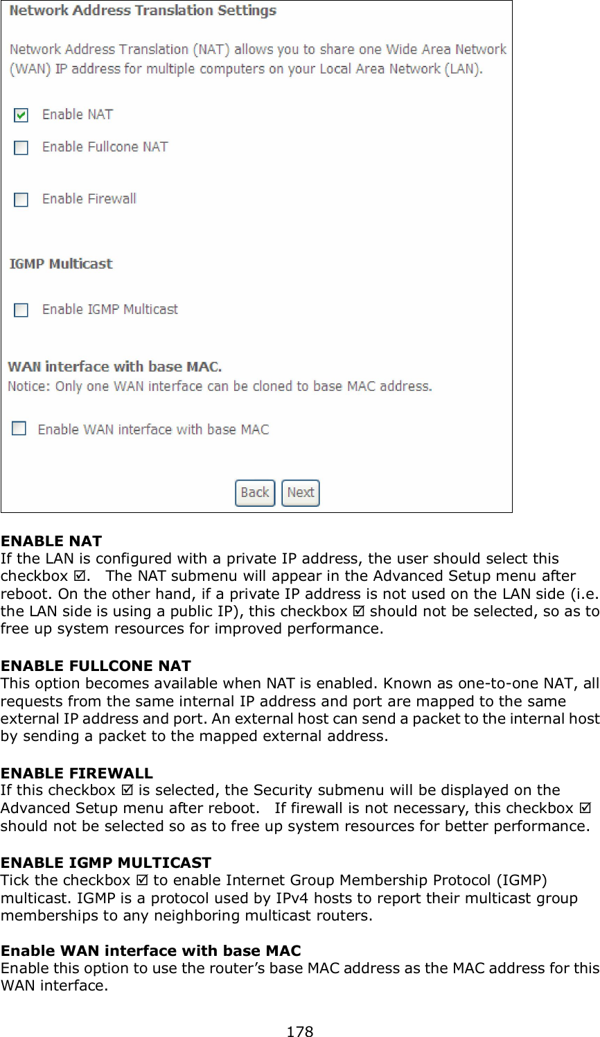  178  ENABLE NAT If the LAN is configured with a private IP address, the user should select this checkbox .    The NAT submenu will appear in the Advanced Setup menu after reboot. On the other hand, if a private IP address is not used on the LAN side (i.e. the LAN side is using a public IP), this checkbox  should not be selected, so as to free up system resources for improved performance. ENABLE FULLCONE NAT This option becomes available when NAT is enabled. Known as one-to-one NAT, all requests from the same internal IP address and port are mapped to the same external IP address and port. An external host can send a packet to the internal host by sending a packet to the mapped external address. ENABLE FIREWALL If this checkbox  is selected, the Security submenu will be displayed on the Advanced Setup menu after reboot.    If firewall is not necessary, this checkbox  should not be selected so as to free up system resources for better performance.     ENABLE IGMP MULTICAST Tick the checkbox  to enable Internet Group Membership Protocol (IGMP) multicast. IGMP is a protocol used by IPv4 hosts to report their multicast group memberships to any neighboring multicast routers.    Enable WAN interface with base MAC  Enable this option to use the router’s base MAC address as the MAC address for this WAN interface. 