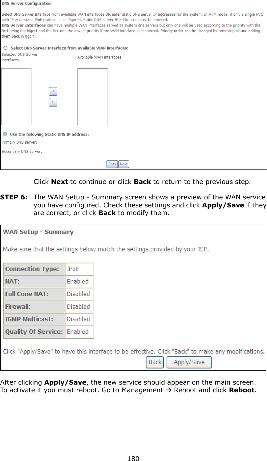  180     Click Next to continue or click Back to return to the previous step.  STEP 6:  The WAN Setup - Summary screen shows a preview of the WAN service you have configured. Check these settings and click Apply/Save if they are correct, or click Back to modify them.    After clicking Apply/Save, the new service should appear on the main screen.   To activate it you must reboot. Go to Management  Reboot and click Reboot.       