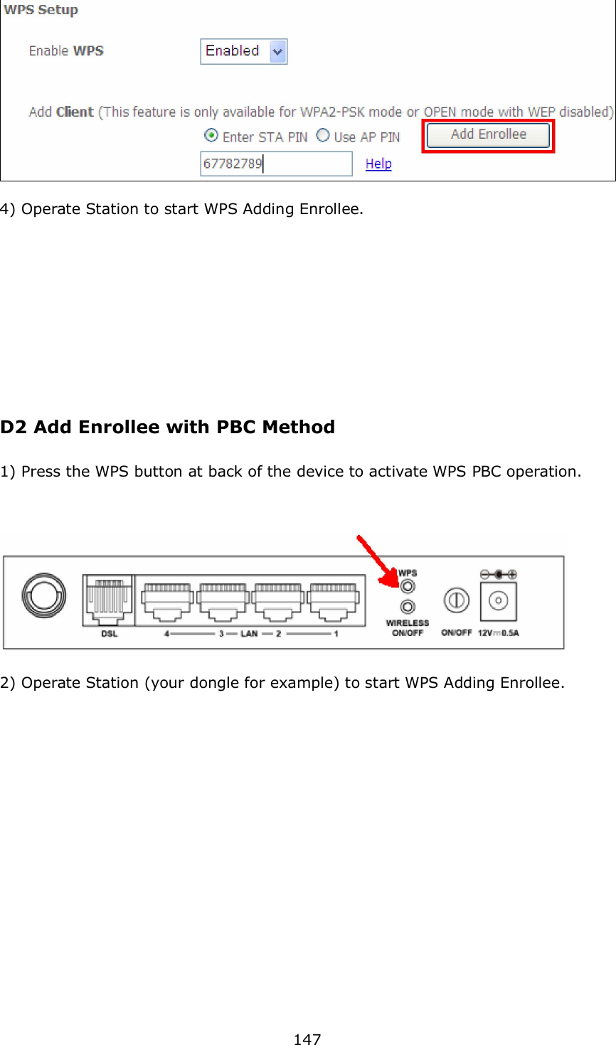  147    4) Operate Station to start WPS Adding Enrollee.              D2 Add Enrollee with PBC Method  1) Press the WPS button at back of the device to activate WPS PBC operation.      2) Operate Station (your dongle for example) to start WPS Adding Enrollee.               
